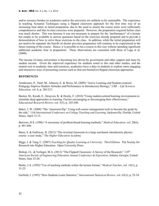 A. Butt | BEA Vol. 6 ♦ No. 1 ♦ 2014
42
and/or resource burden on academics and/or the university are unlikely to be sustainable. The experience
in teaching Actuarial Techniques using a flipped classroom approach for the first time was of an
increasing time taken in initial preparation, due to the need to ensure the course notes were sufficiently
comprehensive and that in-class exercises were prepared. However, the preparation required before class
was much shorter. This was because it was not necessary to prepare for the “performance” of a lecture
but simply to be available to answer questions based on the exercises already prepared and to provide a
demonstration of how to solve these exercises to the class. In addition, while the initial preparation will
not need to be repeated, the benefit of shorter pre-class preparation will continue to be experienced in the
future running of the course. Hence, it is possible to run a course in this way without spending significant
additional academic time in preparation. These observations are consistent with those of Lage et al.
(2000).
The income of many universities is becoming less driven by government and other support and more by
student income. Given the improved experience for students noted in this and other studies, and the
neutral cost in academic time and resources, academics have a duty to students to explore more engaging
and interactive ways of presenting courses such as (but not limited to) flipped classroom approaches.
REFERENCES
Armbruster, P., Patel, M., Johnson, E. & Weiss, M. (2009) “Active Learning and Student-centered
Pedagogy Improve Student Attitudes and Performance in Introductory Biology,” CBE – Life Sciences
Education, vol. 8, p. 203-213.
Baeten, M., Kyndt, E., Struyven, K. & Dochy, F. (2010) “Using student-centred learning environments to
stimulate deep approaches to learning: Factors encouraging or discouraging their effectiveness,”
Educational Research Review, vol. 5(3), p. 243-260.
Baker, J. W. (2000) “The ‘classroom flip’: Using web course management tools to become the guide by
the side,” 11th International Conference on College Teaching and Learning, Jacksonville, Florida, United
States, April 12-15.
Barrows, H.S. (1986) “A taxonomy of problem-based learning methods,” Medical Education, vol. 20(6),
p. 481-486.
Bates, S. & Galloway, R. (2012) “The inverted classroom in a large enrolment introductory physics
course: a case study,” The Higher Education Academy.
Biggs, J. & Tang, C. (2007) Teaching for Quality Learning at University. Third Edition. The Society for
Research into Higher Education. Open University Press.
Bishop, J.L. & Verleger, M.A. (2013) “The Flipped Classroom: A Survey of the Research,” 120th
American Society of Engineering Education Annual Conference & Exposition, Atlanta, Georgia, United
States, June 23-26.
Butler, J.A. (1992) “Use of teaching methods within the lecture format,” Medical Teacher, vol. 14(1), p.
11-25.
Garfield, J. (1995) “How Students Learn Statistics,” International Statistical Review, vol. 63(1), p. 25-34.
 