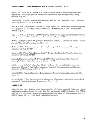 BUSINESS EDUCATION & ACCREDITATION ♦ Volume 6 ♦ Number 1 ♦ 2014
43
Gannod, G.C., Burge, J.E. & Helmick, M.T. (2008) “Using the inverted classroom to teach software
engineering,” Proceedings of the 30th
international conference on Software engineering, Leipzig,
Germany, May 10-18.
Hmelo-Silver, C.E. (2004) “Problem-Based Learning: What and How Do Students Learn?” Educational
Psychology Review, vol. 16(3), p. 235-266.
Jaster, R.W. (2013) Inverting the Classroom in College Algebra: An Examination of Student Perceptions
and Engagement and Their Effects on Grade Outcomes. PhD Thesis, Texas State University-San
Marcos, May 2013.
Lage, M.J., Platt, G.J. & Treglia, M. (2000) “Inverting the classroom: A gateway to creating an inclusive
learning environment,” Journal of Economic Education, vol. 31(1), p. 30-43.
Marton, F. & Säljö, R. (1976) “On qualitative differences in learning. I – Outcome and Process.” British
Journal of Educational Psychology, vol. 46, p. 4-11.
Michael, J. (2006) “Where's the evidence that active learning works?” Advances in Physiology
Education, vol. 30, p. 159-167.
Prince, M. (2004) “Does Active Learning Work? A Review of the Research,” Journal of Engineering
Education, vol. 93(3), p. 223-231.
Sander, P., Stevenson, K., King, M. & Coates, D. (2000) “University Students’ Expectations of
Teaching,” Studies in Higher Education, vol. 25(3), p. 309-323.
Schullery, N.M., Reck, R.F. & Schullery, S.E. (2011) “Toward Solving the High Enrollment, Low
Engagement Dilemma: A Case Study in Introductory Business,” International Journal of Business,
Humanities and Technology, vol. 1(2), p. 1-9.
Smith, G. (1998) “Learning Statistics by Doing Statistics,” Journal of Statistics Education, vol. 6(3),
Article 04.
Strayer, J.F. (2012) “How learning in an inverted classroom influences cooperation, innovation and task
orientation,” Learning Environment Research, vol. 15, p. 171-193.
BIOGRAPHY
Adam Butt has been a Lecturer in the Research School of Finance, Actuarial Studies and Applied
Statistics at Australian National University since 2005 and obtained his PhD in Statistics from ANU in
2011. He is a Fellow of the Actuaries Institute and obtained the Master of Higher Education from ANU
in 2013. Phone - +61 2 6125 3580. Email – adam.butt@anu.edu.au
 