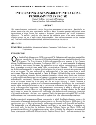 BUSINESS EDUCATION & ACCREDITATION ♦ Volume 6 ♦ Number 1 ♦ 2014
45
INTEGRATING SUSTAINABILITY INTO A GOAL
PROGRAMMING EXERCISE
Michael Godfrey, University of Wisconsin
Andrew Manikas, University of Louisville
ABSTRACT
This paper discusses a sustainability exercise for use in a management science course. Specifically, we
discuss an exercise using goal programming and Excel Solver for making supplier selection decisions
incorporating a triple bottom line approach (economic, environmental and social performance
objectives). The multiple, conflicting objectives and the qualitative nature of the social performance
objective require the use of multi-criteria decision-making. Our goal programming exercise requires
only Excel and could be expanded to include additional triple bottom line criteria.
JEL: C6, M11
KEYWORDS: Sustainability, Management Science, Curriculum, Triple Bottom Line, Goal
Programming
INTRODUCTION
ur Supply Chain Management (SCM) program at UW Oshkosh started integrating sustainability
into our major in the Fall Semester of 2006 and continues to integrate sustainability into all of our
SCM courses. The first widespread definition of sustainability was presented in Our Common
Future (World Commission on Economic Development, 1987, p. 8) in which sustainable development
was defined as “development that meets the needs of the present without compromising the ability of
future generations to meet their own needs.” Other researchers (e.g., Elkington (1994, 1998)) expanded
the definition of sustainability to include the triple bottom line criteria of economic, environmental, and
social performance. The least understood and under-researched of the three bottom lines is social
performance. Mass and Bouma (as cited in Castro & Chousa, 2006) divided the social performance
criteria into two broad categories: internal measures (education, training, safety, health care, employee
retention, and job satisfaction) and external measures (sponsoring, volunteer work, investment in society,
and stakeholder involvement). Norman and MacDonald (2004) argued that it is impossible to calculate a
social performance bottom line in the same way that an income statement is created. Summing a
company’s performance on various social performance measures into a single bottom line is problematic
due to: (a) the question of what units to use to express social performance, and (b) the manner in which
social performance often is expressed—using percentages, which cannot be added or subtracted into a
single meaningful measure. However, even though managers cannot calculate a bottom line for social
performance, we argue that managers still could make value judgments and comparisons concerning
which social performance criteria are more important. Multi-criteria decision-making (MCDM) methods,
and in particular, goal programming, work well for making these value judgments and comparisons.
Goal programming is an extension of linear programming in which the objective function measures the
minimization of unwanted deviations from goals (targets). As discussed by Romero (2004), two of the
most common types of objective functions for goal programming models are lexicographic and weighted.
The lexicographic type of achievement function, used later in our paper, leads to preemptive, or
prioritized, goals. As described by Anderson, Sweeney, Williams, Camm, and Martin (2012), goal
programming problems with preemptive priorities are solved by finding the solutions for a sequence of
linear programming models with different objective functions: Priority Level 1 goals are considered first,
O
 