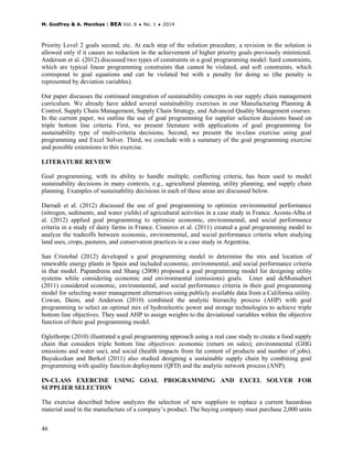 M. Godfrey & A. Manikas | BEA Vol. 6 ♦ No. 1 ♦ 2014
46
Priority Level 2 goals second, etc. At each step of the solution procedure, a revision in the solution is
allowed only if it causes no reduction in the achievement of higher priority goals previously minimized.
Anderson et al. (2012) discussed two types of constraints in a goal programming model: hard constraints,
which are typical linear programming constraints that cannot be violated, and soft constraints, which
correspond to goal equations and can be violated but with a penalty for doing so (the penalty is
represented by deviation variables).
Our paper discusses the continued integration of sustainability concepts in our supply chain management
curriculum. We already have added several sustainability exercises in our Manufacturing Planning &
Control, Supply Chain Management, Supply Chain Strategy, and Advanced Quality Management courses.
In the current paper, we outline the use of goal programming for supplier selection decisions based on
triple bottom line criteria. First, we present literature with applications of goal programming for
sustainability type of multi-criteria decisions. Second, we present the in-class exercise using goal
programming and Excel Solver. Third, we conclude with a summary of the goal programming exercise
and possible extensions to this exercise.
LITERATURE REVIEW
Goal programming, with its ability to handle multiple, conflicting criteria, has been used to model
sustainability decisions in many contexts, e.g., agricultural planning, utility planning, and supply chain
planning. Examples of sustainability decisions in each of these areas are discussed below.
Darradi et al. (2012) discussed the use of goal programming to optimize environmental performance
(nitrogen, sediments, and water yields) of agricultural activities in a case study in France. Acosta-Alba et
al. (2012) applied goal programming to optimize economic, environmental, and social performance
criteria in a study of dairy farms in France. Cisneros et al. (2011) created a goal programming model to
analyze the tradeoffs between economic, environmental, and social performance criteria when studying
land uses, crops, pastures, and conservation practices in a case study in Argentina.
San Cristobal (2012) developed a goal programming model to determine the mix and location of
renewable energy plants in Spain and included economic, environmental, and social performance criteria
in that model. Papandreou and Shang (2008) proposed a goal programming model for designing utility
systems while considering economic and environmental (emissions) goals. Liner and deMonsabert
(2011) considered economic, environmental, and social performance criteria in their goal programming
model for selecting water management alternatives using publicly available data from a California utility.
Cowan, Daim, and Anderson (2010) combined the analytic hierarchy process (AHP) with goal
programming to select an optimal mix of hydroelectric power and storage technologies to achieve triple
bottom line objectives. They used AHP to assign weights to the deviational variables within the objective
function of their goal programming model.
Oglethorpe (2010) illustrated a goal programming approach using a real case study to create a food supply
chain that considers triple bottom line objectives: economic (return on sales); environmental (GHG
emissions and water use), and social (health impacts from fat content of products and number of jobs).
Buyukozkan and Berkol (2011) also studied designing a sustainable supply chain by combining goal
programming with quality function deployment (QFD) and the analytic network process (ANP).
IN-CLASS EXERCISE USING GOAL PROGRAMMING AND EXCEL SOLVER FOR
SUPPLIER SELECTION
The exercise described below analyzes the selection of new suppliers to replace a current hazardous
material used in the manufacture of a company’s product. The buying company must purchase 2,000 units
 
