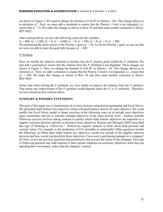 BUSINESS EDUCATION & ACCREDITATION ♦ Volume 6 ♦ Number 1 ♦ 2014
51
are shown in Figure 2. We need to change the formula in Cell B7 as follows: =G4. This change allows us
to minimize d2
+
. Next, we must add a constraint to ensure that the Priority 1 Goal is not degraded, i.e.,
ensure that d1
-
= 0. We make this change as shown in Row 25 and then enter another constraint in Solver:
B25=M25.
After running Solver, we have the following values for the variables:
X1 = 800; X2 = 1,200; X3 = 0; d1
+
= 6,000; d1
-
= 0; d2
+
= 840; d2
-
= 0; d3
+
= 0; d3
-
= 480.
We maintained the achievement of the Priority 1 goal (d1
-
= 0). As for the Priority 2 goal, we can see that
we were not able to meet this goal fully because d2
+
= 840.
P3 Problem
Next, we modify the objective function to include only the P3 priority goals (called the P3 Problem). We
also add a constraint to ensure that the solution from the P2 Problem is not degraded. These changes are
shown in Figure 3. Then, we change the formula in Cell B7 as follows: =J4. This change allows us to
minimize d3
-
. Next, we add a constraint to ensure that the Priority 2 Goal is not degraded, i.e., ensure that
d2
+
= 840. We make this change as shown in Row 26 and then enter another constraint in Solver:
B26=M26.
Notice that when solving the P3 problem, we were unable to improve the solution from the P2 problem.
This means any improvement of the P3 problem would degrade either the P1 or P2 solutions. Therefore,
we have found our best solution above.
SUMMARY & POSSIBLE EXTENSIONS
The goal of this paper was to demonstrate an in-class exercise using goal programming and Excel Solver.
We presented triple bottom line objectives along with performance metrics for each objective. We could
modify the Excel Solver model in future exercises in the following ways (a) to include more objectives
(goal constraints) and (b) to consider multiple objectives at the same priority level. Another possible
follow-up exercise involves asking students to ponder which triple bottom objectives are important to a
supplier selection decision and how to prioritize those objectives. Kearins and Springett (2003) described
this type of thinking as “reflexivity.” Reflexivity requires students to think about both personal and
societal values. For example, is the production of CO2 desirable or undesirable? Other questions include
the following: (a) What other triple bottom line objectives would you include in the supplier selection
decision and how would you prioritize those objectives if you were a purchasing manager at a company?
(b) Now, revisit the previous questions and pretend now that you are the owner of the company. This type
of follow-up question may lead students to place greater emphasis on economic objectives when they are
spending their own money, rather than the company’s money.
 