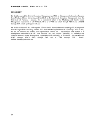 M. Godfrey & A. Manikas | BEA Vol. 6 ♦ No. 1 ♦ 2014
54
BIOGRAPHY
Dr. Godfrey earned his B.S. in Operations Management and M.S. in Management Information Systems
from Northern Illinois University, and his Ph.D. in Production & Operations Management from the
University of Nebraska - Lincoln. He is Department Chair of the Marketing and Supply Chain
Management Department at UW Oshkosh. He is a CFPIM and CIRM through APICS and a CPSM
through ISM. Email: godfrey@uwosh.edu
Dr. Manikas earned his B.S. in Computer Science and his MBA in Materials and Logistics Management
from Michigan State University, and his Ph.D. from The Georgia Institute of Technology. Prior to that,
he was an instructor for supply chain optimization courses for i2 Technologies and worked as a
management consultant for KPMG Peat Marwick, CSC, and Deloitte Consulting. Dr. Manikas is an
Assistant Professor in the Management Department at the University of Louisville. He is CIRM and
CSCP through APICS, PMP through PMI, and a CPSM through ISM. Email:
andrew.manikas@louisville.edu
 