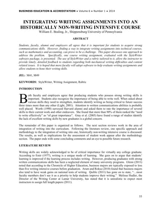 BUSINESS EDUCATION & ACCREDITATION ♦ Volume 6 ♦ Number 1 ♦ 2014
55
INTEGRATING WRITING ASSIGNMENTS INTO AN
HISTORICALLY NON-WRITING INTENSIVE COURSE
William E. Bealing, Jr., Shippensburg University of Pennsylvania
ABSTRACT
Students, faculty, alumni and employers all agree that it is important for students to acquire strong
communications skills. However, finding a way to integrate writing assignments into technical courses,
such as mathematics and accounting, can prove to be a challenge. This paper discusses one approach to
address the problem. Specifically, one course writing assignment, evaluated with the StyleWriter
software package, is presented. The use of StyleWriter and a rubric tailored to it, allow the instructor to
provide timely, detailed feedback to students regarding both mechanical writing difficulties and content
related issues. It is hoped that more faculty will adopt software to help evaluate writing assignments and
allow students to hone their writing skills.
JEL: M41, M49
KEYWORDS: StyleWriter, Writing Assignment, Rubric
INTRODUCTION
oth faculty and employers agree that producing students who possess strong writing skills is
important. Students also recognize the importance of being able to write well. When asked about
various skills they need to strengthen, students identify writing as being critical to future success
three times more than any other (Light, 2001). Attention to written communications abilities is probably
well placed. Worth (1990) surveyed Harvard alumni and asked them to rate the importance of several
skills to their current work and other endeavors. She found that more than 90% of them ranked the “need
to write effectively” as “of great importance”. Gray et al. (2005) have found a range of studies identify
the lack of excellent writing skills by new graduates is a global concern.
The remainder of this paper is organized as follows. The next section reviews work in the area of
integration of writing into the curriculum. Following the literature review, one specific approach and
methodology to the integration of writing into one, historically non-writing intensive course is discussed.
The results, as well as implications for the assessment of student work appear after the methodology
section. The paper ends with some concluding comments and an eye to possible future research.
LITERATURE REVIEW
Writing skills are widely acknowledged to be of critical importance for virtually any college graduate.
According to Emir (1977), writing is a unique mode of learning. She goes on to argue that students’
learning is improved if the learning process includes writing. However, producing graduates with strong
written communications skills has been a neglected element of many university programs. Glenn (2011)
noted that according to the Chronicle of Higher Education, business majors are typically exposed to less
than five writing intensive courses before graduation. Arum and Roksa (2010) found that business majors
also tend to have weak gains on national tests of writing. Quible (2011) has gone on to state, “…most
faculty members don’t see it as a priority to help students improve their writing.” Melissa Hudler, the
Director of the Writing Center at Lamar University, has stated that it is unrealistic to expect most
instructors to assign full length papers (2011).
B
 