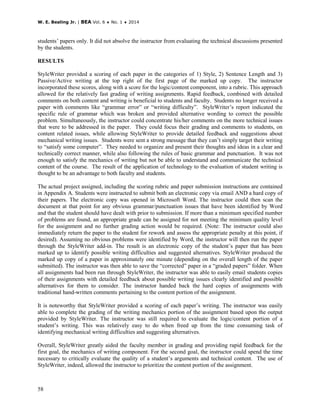 W. E. Bealing Jr. | BEA Vol. 6 ♦ No. 1 ♦ 2014
58
students’ papers only. It did not absolve the instructor from evaluating the technical discussions presented
by the students.
RESULTS
StyleWriter provided a scoring of each paper in the categories of 1) Style, 2) Sentence Length and 3)
Passive/Active writing at the top right of the first page of the marked up copy. The instructor
incorporated these scores, along with a score for the logic/content component, into a rubric. This approach
allowed for the relatively fast grading of writing assignments. Rapid feedback, combined with detailed
comments on both content and writing is beneficial to students and faculty. Students no longer received a
paper with comments like “grammar error” or “writing difficulty”. StyleWriter’s report indicated the
specific rule of grammar which was broken and provided alternative wording to correct the possible
problem. Simultaneously, the instructor could concentrate his/her comments on the more technical issues
that were to be addressed in the paper. They could focus their grading and comments to students, on
content related issues, while allowing StyleWriter to provide detailed feedback and suggestions about
mechanical writing issues. Students were sent a strong message that they can’t simply target their writing
to “satisfy some computer”. They needed to organize and present their thoughts and ideas in a clear and
technically correct manner, while also following the rules of basic grammar and punctuation. It was not
enough to satisfy the mechanics of writing but not be able to understand and communicate the technical
content of the course. The result of the application of technology to the evaluation of student writing is
thought to be an advantage to both faculty and students.
The actual project assigned, including the scoring rubric and paper submission instructions are contained
in Appendix A. Students were instructed to submit both an electronic copy via email AND a hard copy of
their papers. The electronic copy was opened in Microsoft Word. The instructor could then scan the
document at that point for any obvious grammar/punctuation issues that have been identified by Word
and that the student should have dealt with prior to submission. If more than a minimum specified number
of problems are found, an appropriate grade can be assigned for not meeting the minimum quality level
for the assignment and no further grading action would be required. (Note: The instructor could also
immediately return the paper to the student for rework and assess the appropriate penalty at this point, if
desired). Assuming no obvious problems were identified by Word, the instructor will then run the paper
through the StyleWriter add-in. The result is an electronic copy of the student’s paper that has been
marked up to identify possible writing difficulties and suggested alternatives. StyleWriter produced the
marked up copy of a paper in approximately one minute (depending on the overall length of the paper
submitted). The instructor was then able to save the “corrected” paper in a “graded papers” folder. When
all assignments had been run through StyleWriter, the instructor was able to easily email students copies
of their assignments with detailed feedback about possible writing issues clearly identified and possible
alternatives for them to consider. The instructor handed back the hard copies of assignments with
traditional hand-written comments pertaining to the content portion of the assignment.
It is noteworthy that StyleWriter provided a scoring of each paper’s writing. The instructor was easily
able to complete the grading of the writing mechanics portion of the assignment based upon the output
provided by StyleWriter. The instructor was still required to evaluate the logic/content portion of a
student’s writing. This was relatively easy to do when freed up from the time consuming task of
identifying mechanical writing difficulties and suggesting alternatives.
Overall, StyleWriter greatly aided the faculty member in grading and providing rapid feedback for the
first goal, the mechanics of writing component. For the second goal, the instructor could spend the time
necessary to critically evaluate the quality of a student’s arguments and technical content. The use of
StyleWriter, indeed, allowed the instructor to prioritize the content portion of the assignment.
 