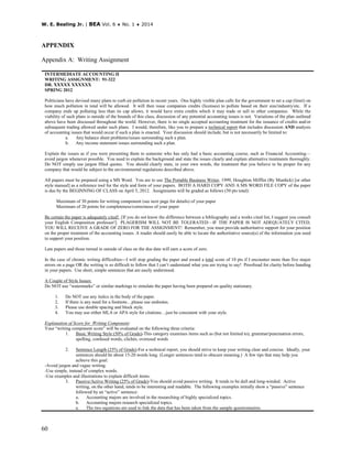 W. E. Bealing Jr. | BEA Vol. 6 ♦ No. 1 ♦ 2014
60
APPENDIX
Appendix A: Writing Assignment
INTERMEDIATE ACCOUNTING II
WRITING ASSIGNMENT: 91-322
DR. XXXXX XXXXXX
SPRING 2012
Politicians have devised many plans to curb air pollution in recent years. One highly visible plan calls for the government to set a cap (limit) on
how much pollution in total will be allowed. It will then issue companies credits (licenses) to pollute based on their size/industry/etc. If a
company ends up polluting less than its cap allows, it would have extra credits which it may trade or sell to other companies. While the
viability of such plans is outside of the bounds of this class, discussion of any potential accounting issues is not. Variations of the plan outlined
above have been discussed throughout the world. However, there is no single accepted accounting treatment for the issuance of credits and/or
subsequent trading allowed under such plans. I would, therefore, like you to prepare a technical report that includes discussion AND analysis
of accounting issues that would occur if such a plan is enacted. Your discussion should include, but is not necessarily be limited to:
a. Any balance sheet problems/issues surrounding such a plan.
b. Any income statement issues surrounding such a plan.
Explain the issues as if you were presenting them to someone who has only had a basic accounting course, such as Financial Accounting—
avoid jargon whenever possible. You need to explain the background and state the issues clearly and explain alternative treatments thoroughly.
Do NOT simply use jargon filled quotes. You should clearly state, in your own words, the treatment that you believe to be proper for any
company that would be subject to the environmental regulations described above.
All papers must be prepared using a MS Word. You are to use The Portable Business Writer, 1999, Houghton Mifflin (By Murdick) [or other
style manual] as a reference tool for the style and form of your papers. BOTH A HARD COPY AND A MS WORD FILE COPY of the paper
is due by the BEGINNING OF CLASS on April 5, 2012. Assignments will be graded as follows (50 pts total):
Maximum of 30 points for writing component (see next page for details) of your paper
Maximum of 20 points for completeness/correctness of your paper
Be certain the paper is adequately cited! [If you do not know the difference between a bibliography and a works cited list, I suggest you consult
your English Composition professor!] PLAGERISM WILL NOT BE TOLERATED—IF THE PAPER IS NOT ADEQUATELY CITED,
YOU WILL RECEIVE A GRADE OF ZERO FOR THE ASSIGNMENT! Remember, you must provide authoritative support for your position
on the proper treatment of the accounting issues. A reader should easily be able to locate the authoritative source(s) of the information you used
to support your position.
Late papers and those turned in outside of class on the due date will earn a score of zero.
In the case of chronic writing difficulties---I will stop grading the paper and award a total score of 10 pts if I encounter more than five major
errors on a page OR the writing is so difficult to follow that I can’t understand what you are trying to say! Proofread for clarity before handing
in your papers. Use short, simple sentences that are easily understood.
A Couple of Style Issues:
Do NOT use “watermarks” or similar markings to simulate the paper having been prepared on quality stationary.
1. Do NOT use any italics in the body of the paper.
2. If there is any need for a footnote…please use endnotes.
3. Please use double spacing and block style.
4. You may use either MLA or APA style for citations…just be consistent with your style.
Explanation of Score for Writing Component:
Your “writing component score” will be evaluated on the following three criteria:
1. Basic Writing Style (50% of Grade)-This category examines items such as (but not limited to), grammar/punctuation errors,
spelling, confused words, clichés, overused words
2. Sentence Length (25% of Grade)-For a technical report, you should strive to keep your writing clear and concise. Ideally, your
sentences should be about 15-20 words long. (Longer sentences tend to obscure meaning.) A few tips that may help you
achieve this goal:
-Avoid jargon and vague writing.
-Use simple, instead of complex words.
-Use examples and illustrations to explain difficult items.
3. Passive/Active Writing (25% of Grade)-You should avoid passive writing. It tends to be dull and long-winded. Active
writing, on the other hand, tends to be interesting and readable. The following examples initially show a “passive” sentence
followed by an “active” sentence:
a. Accounting majors are involved in the researching of highly specialized topics.
b. Accounting majors research specialized topics.
a. The two equations are used to link the data that has been taken from the sample questionnaires.
 