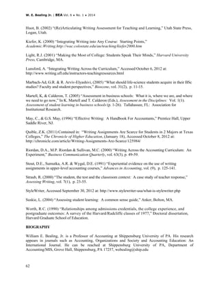 W. E. Bealing Jr. | BEA Vol. 6 ♦ No. 1 ♦ 2014
62
Huot, B. (2002) “(Re)Articulating Writing Assessment for Teaching and Learning,” Utah State Press,
Logan, Utah.
Kiefer, K. (2000) “Integrating Writing into Any Course: Starting Points,”
Academic.Writing.http://wac.colostate.edu/au/teaching/kiefer2000.htm
Light, R.J. (2001) “Making the Most of College: Students Speak Their Minds,” Harvard University
Press, Cambridge, MA.
Lunsford, A. “Integrating Writing Across the Curriculum,” Accessed October 6, 2012 at:
http://www.writing.ufl.edu/instructors-teachingresources.html
Marbach-Ad, G.R. & R. Arviv-Elyashivi, (2005) “What should life-science students acquire in their BSc
studies? Faculty and student perspectives,” Bioscene, vol. 31(2), p. 11-15.
Martell, K, & Calderon, T. (2005) “Assessment in business schools: What it is, where we are, and where
we need to go now,” In K. Martell and T. Calderon (Eds.), Assessment in the Disciplines: Vol. 1(1).
Assessment of student learning in business schools (p. 1-26). Tallahassee, FL: Association for
Institutional Research.
May, C., & G.S. May, (1996) “Effective Writing: A Handbook For Accountants,” Prentice Hall, Upper
Saddle River, NJ.
Quible, Z.K. (2011) Contained in: “Writing Assignments Are Scarce for Students in 2 Majors at Texas
Colleges,” The Chronicle of Higher Education, (January 18), Accessed October 8, 2012 at:
http://chronicle.com/article/Writing-Assignments-Are-Scarce/125984/
Riordan, D.A., M.P. Riordan & Sullivan, M.C. (2000) “Writing Across the Accounting Curriculum: An
Experiment,” Business Communication Quarterly, vol. 63(3), p. 49-59.
Stout, D.E., Sumutka, A.R. & Wygal, D.E. (1991) “Experiential evidence on the use of writing
assignments in upper-level accounting courses,” Advances in Accounting, vol. (9), p. 125-141.
Straub, R. (2000) “The student, the test and the classroom context: A case study of teacher response,”
Assessing Writing, vol. 7(1), p. 23-55.
StyleWriter, Accessed September 30, 2012 at: http://www.stylewriter-usa/what-is-stylewriter.php
Suskie, L. (2004) “Assessing student learning: A common sense guide,” Anker, Bolton, MA.
Worth, R.C. (1990) “Relationships among admissions credentials, the college experience, and
postgraduate outcomes: A survey of the Harvard/Radcliffe classes of 1977,” Doctoral dissertation,
Harvard Graduate School of Education.
BIOGRAPHY
William E. Bealing, Jr. is a Professor of Accounting at Shippensburg University of PA. His research
appears in journals such as Accounting, Organizations and Society and Accounting Education: An
International Journal. He can be reached at Shippensburg University of PA, Department of
Accounting/MIS, Grove Hall, Shippensburg, PA 17257, webealing@ship.edu
 