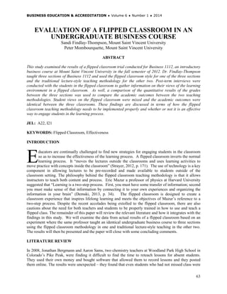 BUSINESS EDUCATION & ACCREDITATION ♦ Volume 6 ♦ Number 1 ♦ 2014
63
EVALUATION OF A FLIPPED CLASSROOM IN AN
UNDERGRADUATE BUSINESS COURSE
Sandi Findlay-Thompson, Mount Saint Vincent University
Peter Mombourquette, Mount Saint Vincent University
ABSTRACT
This study examined the results of a flipped classroom trial conducted for Business 1112, an introductory
business course at Mount Saint Vincent University in the fall semester of 2012. Dr. Findlay-Thompson
taught three sections of Business 1112 and used the flipped classroom style for one of the three sections
and the traditional lecture-style teaching methodology for the other two. Post-term interviews were
conducted with the students in the flipped classroom to gather information on their views of the learning
environment in a flipped classroom. As well, a comparison of the quantitative results of the grades
between the three sections was used to compare the academic outcomes between the two teaching
methodologies. Student views on the flipped classroom were mixed and the academic outcomes were
identical between the three classrooms. These findings are discussed in terms of how the flipped
classroom teaching methodology needs to be implemented properly and whether or not it is an effective
way to engage students in the learning process.
JEL: A22, I21
KEYWORDS: Flipped Classroom, Effectiveness
INTRODUCTION
ducators are continually challenged to find new strategies for engaging students in the classroom
so as to increase the effectiveness of the learning process. A flipped classroom inverts the normal
learning process. It “moves the lectures outside the classrooms and uses learning activities to
move practice with concepts inside the classroom” (Strayer, 2012, p. 171). The use of technology is a key
component in allowing lectures to be pre-recorded and made available to students outside of the
classroom setting. The philosophy behind the flipped classroom teaching methodology is that it allows
instructors to teach both content and process. Eric Mazur a professor of physics at Harvard University
suggested that “Learning is a two-step process. First, you must have some transfer of information; second
you must make sense of that information by connecting it to your own experiences and organizing the
information in your brain” (Demski, 2013, p. 34). The flipped classroom is designed to create a
classroom experience that inspires lifelong learning and meets the objectives of Mazur’s reference to a
two-step process. Despite the recent accolades being extolled to the flipped classroom, there are also
cautions about the need for both teachers and students to be properly trained in how to use and teach a
flipped class. The remainder of this paper will review the relevant literature and how it integrates with the
findings in this study. We will examine the data from actual results of a flipped classroom based on an
experiment where the same professor taught an identical undergraduate business course to three sections
using the flipped classroom methodology in one and traditional lecture-style teaching in the other two.
The results will then be presented and the paper will close with some concluding comments.
LITERATURE REVIEW
In 2008, Jonathan Bergmann and Aaron Sams, two chemistry teachers at Woodland Park High School in
Colorado’s Pike Peak, were finding it difficult to find the time to reteach lessons for absent students.
They used their own money and bought software that allowed them to record lessons and they posted
them online. The results were unexpected – they found that even students who had not missed class were
E
 