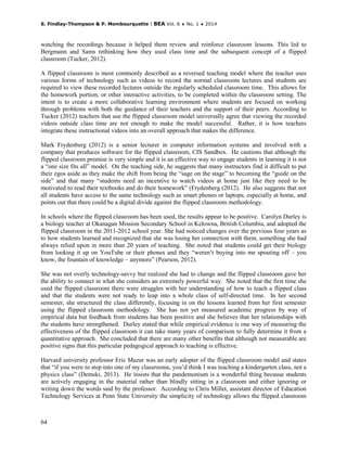 S. Findlay-Thompson & P. Mombourquette | BEA Vol. 6 ♦ No. 1 ♦ 2014
64
watching the recordings because it helped them review and reinforce classroom lessons. This led to
Bergmann and Sams rethinking how they used class time and the subsequent concept of a flipped
classroom (Tucker, 2012).
A flipped classroom is most commonly described as a reversed teaching model where the teacher uses
various forms of technology such as videos to record the normal classroom lectures and students are
required to view these recorded lectures outside the regularly scheduled classroom time. This allows for
the homework portion, or other interactive activities, to be completed within the classroom setting. The
intent is to create a more collaborative learning environment where students are focused on working
through problems with both the guidance of their teachers and the support of their peers. According to
Tucker (2012) teachers that use the flipped classroom model universally agree that viewing the recorded
videos outside class time are not enough to make the model successful. Rather, it is how teachers
integrate these instructional videos into an overall approach that makes the difference.
Mark Frydenberg (2012) is a senior lecturer in computer information systems and involved with a
company that produces software for the flipped classroom, CIS Sandbox. He cautions that although the
flipped classroom premise is very simple and it is an effective way to engage students in learning it is not
a “one size fits all” model. On the teaching side, he suggests that many instructors find it difficult to put
their egos aside as they make the shift from being the “sage on the stage” to becoming the “guide on the
side” and that many “students need an incentive to watch videos at home just like they need to be
motivated to read their textbooks and do their homework” (Frydenberg (2012). He also suggests that not
all students have access to the same technology such as smart phones or laptops, especially at home, and
points out that there could be a digital divide against the flipped classroom methodology.
In schools where the flipped classroom has been used, the results appear to be positive. Carolyn Durley is
a biology teacher at Okanagan Mission Secondary School in Kelowna, British Columbia, and adopted the
flipped classroom in the 2011-2012 school year. She had noticed changes over the previous four years as
to how students learned and recognized that she was losing her connection with them, something she had
always relied upon in more than 20 years of teaching. She noted that students could get their biology
from looking it up on YouTube or their phones and they “weren’t buying into me spouting off – you
know, the fountain of knowledge – anymore” (Pearson, 2012).
She was not overly technology-savvy but realized she had to change and the flipped classroom gave her
the ability to connect in what she considers an extremely powerful way. She noted that the first time she
used the flipped classroom there were struggles with her understanding of how to teach a flipped class
and that the students were not ready to leap into a whole class of self-directed time. In her second
semester, she structured the class differently, focusing in on the lessons learned from her first semester
using the flipped classroom methodology. She has not yet measured academic progress by way of
empirical data but feedback from students has been positive and she believes that her relationships with
the students have strengthened. Durley stated that while empirical evidence is one way of measuring the
effectiveness of the flipped classroom it can take many years of comparison to fully determine it from a
quantitative approach. She concluded that there are many other benefits that although not measurable are
positive signs that this particular pedagogical approach to teaching is effective.
Harvard university professor Eric Mazur was an early adopter of the flipped classroom model and states
that “if you were to step into one of my classrooms, you’d think I was teaching a kindergarten class, not a
physics class” (Demski, 2013). He insists that the pandemonium is a wonderful thing because students
are actively engaging in the material rather than blindly sitting in a classroom and either ignoring or
writing down the words said by the professor. According to Chris Millet, assistant director of Education
Technology Services at Penn State University the simplicity of technology allows the flipped classroom
 