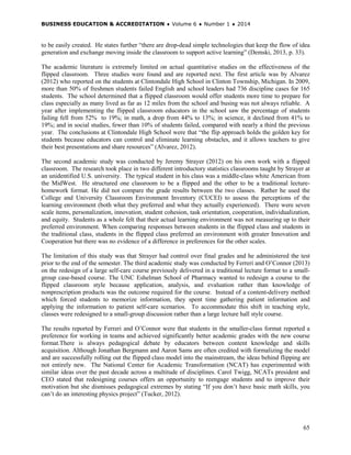 BUSINESS EDUCATION & ACCREDITATION ♦ Volume 6 ♦ Number 1 ♦ 2014
65
to be easily created. He states further “there are drop-dead simple technologies that keep the flow of idea
generation and exchange moving inside the classroom to support active learning” (Demski, 2013, p. 33).
The academic literature is extremely limited on actual quantitative studies on the effectiveness of the
flipped classroom. Three studies were found and are reported next. The first article was by Alvarez
(2012) who reported on the students at Clintondale High School in Clinton Township, Michigan. In 2009,
more than 50% of freshmen students failed English and school leaders had 736 discipline cases for 165
students. The school determined that a flipped classroom would offer students more time to prepare for
class especially as many lived as far as 12 miles from the school and busing was not always reliable. A
year after implementing the flipped classroom educators in the school saw the percentage of students
failing fell from 52% to 19%; in math, a drop from 44% to 13%; in science, it declined from 41% to
19%; and in social studies, fewer than 10% of students failed, compared with nearly a third the previous
year. The conclusions at Clintondale High School were that “the flip approach holds the golden key for
students because educators can control and eliminate learning obstacles, and it allows teachers to give
their best presentations and share resources” (Alvarez, 2012).
The second academic study was conducted by Jeremy Strayer (2012) on his own work with a flipped
classroom. The research took place in two different introductory statistics classrooms taught by Strayer at
an unidentified U.S. university. The typical student in his class was a middle-class white American from
the MidWest. He structured one classroom to be a flipped and the other to be a traditional lecture-
homework format. He did not compare the grade results between the two classes. Rather he used the
College and University Classroom Environment Inventory (CUCEI) to assess the perceptions of the
learning environment (both what they preferred and what they actually experienced). There were seven
scale items, personalization, innovation, student cohesion, task orientation, cooperation, individualization,
and equity. Students as a whole felt that their actual learning environment was not measuring up to their
preferred environment. When comparing responses between students in the flipped class and students in
the traditional class, students in the flipped class preferred an environment with greater Innovation and
Cooperation but there was no evidence of a difference in preferences for the other scales.
The limitation of this study was that Strayer had control over final grades and he administered the test
prior to the end of the semester. The third academic study was conducted by Ferreri and O’Connor (2013)
on the redesign of a large self-care course previously delivered in a traditional lecture format to a small-
group case-based course. The UNC Eshelman School of Pharmacy wanted to redesign a course to the
flipped classroom style because application, analysis, and evaluation rather than knowledge of
nonprescription products was the outcome required for the course. Instead of a content-delivery method
which forced students to memorize information, they spent time gathering patient information and
applying the information to patient self-care scenarios. To accommodate this shift in teaching style,
classes were redesigned to a small-group discussion rather than a large lecture hall style course.
The results reported by Ferreri and O’Connor were that students in the smaller-class format reported a
preference for working in teams and achieved significantly better academic grades with the new course
format.There is always pedagogical debate by educators between content knowledge and skills
acquisition. Although Jonathan Bergmann and Aaron Sams are often credited with formalizing the model
and are successfully rolling out the flipped class model into the mainstream, the ideas behind flipping are
not entirely new. The National Center for Academic Transformation (NCAT) has experimented with
similar ideas over the past decade across a multitude of disciplines. Carol Twigg, NCATs president and
CEO stated that redesigning courses offers an opportunity to reengage students and to improve their
motivation but she dismisses pedagogical extremes by stating “If you don’t have basic math skills, you
can’t do an interesting physics project” (Tucker, 2012).
 