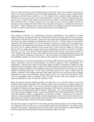 S. Findlay-Thompson & P. Mombourquette | BEA Vol. 6 ♦ No. 1 ♦ 2014
66
There are other noted issues with the flipped classroom that limit some of the accolades it has received.
Firstly, it has been argued that this type of teaching methodology could create a greater chasm between
high-income and low-income students so it is only effective with a specific student population base.
Secondly, not everyone has access to the internet especially in rural areas. Thirdly, schools generally have
to have access to software that might be too costly and not a reality in educational budgets (Techsmith,
2013; Knewton, 2013). Fourthly, teachers have to be trained on how to use the software and how to
properly structure a flipped classroom which is time consuming and requires a commitment on the part of
the teacher. Finally, students must overcome their reliance on traditional classroom teaching and be
willing to accept the responsibility for self-learning that comes with a flipped class.
METHODOLOGY
Three sections of Business 1112, Introduction to Business Administration, were taught by Dr. Sandi
Findlay-Thompson, an Assistant Professor at Mount Saint Vincent University and one of the co-authors
of this paper, in the fall 2012 semester. Section (01) was taught using the flipped classroom methodology
and classes were held on Mondays and Wednesdays from 11:05 am – 12:20 pm. There were 30 students
registered in this section and 28 were in the age category of 18-24 years. Section (02) was taught using a
regular lecture-style methodology and classes were held on Mondays and Wednesdays from 3:05 – 4:20
pm. There were 42 students registered in this section and 37 were in the age category of 18-24 years.
Section (05) was taught using a regular lecture-style methodology and classes were held on Tuesdays
from 6:05 – 8:35 pm. There were 36 students registered in this section and 28 were in the age category of
18-24. Students were given the same course outline in each section including assignments, quizzes, and
exams with identical weightings for each activity. After the semester was completed and final grades had
been published, students were interviewed relating to their experience in the flipped classroom.
Case study interviews were deemed appropriate as Flyvbjerg (2006) and Zikmund (2003) agreed that case
studies, specifically interviews with participants, are useful in gaining a better understanding of a
phenomenon. Interviews also allow for the greatest depth and detail of information compared to other
methods (Cooper & Schindler (1998). Further, Yin (1994) stated that case study interviews can provide
insight into research problems, while Marshall and Rossman (1985) noted that interviewing was a better
method of obtaining quality data. In this study, open-ended questions were used to inquire about the
students’ experience with a flipped classroom. Open-ended questions were used because they encourage
respondents to answer freely (Zikmund, 2003), respond in their own words (Crano & Brewer, 2002),
result in unanticipated answers (Zikmund, 2003), and often provide richer data compared to closed
questions (Minichiello, Aroni, Timewell & Alexander, 1995).
While the general consensus among researchers was that there was no specific number of cases that
should be used (Cooper & Schinder, 2001; Zikmund, 2003), some researchers have suggested upper and
lower limits (Eisenhardt, 1989). Seven out of a potential 30 students were selected to be interviewed as
the number fell between the range suggested by Eisenhardt (1989) and the results from this study will be
considered and interpreted along with the students’ final grades. The seven participants for the study
were selected using a judgment sample. Cooper and Schindler (2001) and Tull and Hawkins (1997) both
stated that judgment samples are appropriate for exploratory research. Furthermore, the researchers
wanted to ensure participants had different academic backgrounds and the diversity in the classroom was
represented in the sample. Flyvbjerg (2006) noted that this practice of judgment samples ensures a richer
base of information for the researcher than random sampling.
The interviews ranged in length from 35-70 minutes and open-ended questions were recorded verbatim.
The information from the interviews was then recorded using Excel spreadsheets to see patterns which
emerged in the research. Organizing data into sections with a matrix-like structure is acknowledged as a
practical method for facilitating pattern matching of qualitative data (Yin 1994).
 