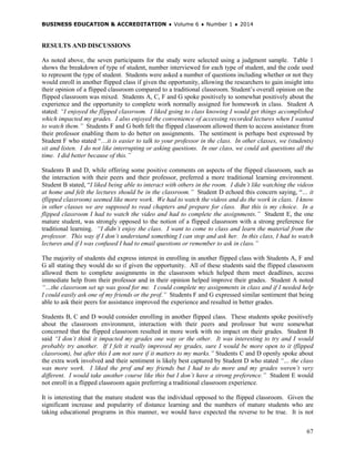 BUSINESS EDUCATION & ACCREDITATION ♦ Volume 6 ♦ Number 1 ♦ 2014
67
RESULTS AND DISCUSSIONS
As noted above, the seven participants for the study were selected using a judgment sample. Table 1
shows the breakdown of type of student, number interviewed for each type of student, and the code used
to represent the type of student. Students were asked a number of questions including whether or not they
would enroll in another flipped class if given the opportunity, allowing the researchers to gain insight into
their opinion of a flipped classroom compared to a traditional classroom. Student’s overall opinion on the
flipped classroom was mixed. Students A, C, F and G spoke positively to somewhat positively about the
experience and the opportunity to complete work normally assigned for homework in class. Student A
stated: “I enjoyed the flipped classroom. I liked going to class knowing I would get things accomplished
which impacted my grades. I also enjoyed the convenience of accessing recorded lectures when I wanted
to watch them.” Students F and G both felt the flipped classroom allowed them to access assistance from
their professor enabling them to do better on assignments. The sentiment is perhaps best expressed by
Student F who stated “…it is easier to talk to your professor in the class. In other classes, we (students)
sit and listen. I do not like interrupting or asking questions. In our class, we could ask questions all the
time. I did better because of this.”
Students B and D, while offering some positive comments on aspects of the flipped classroom, such as
the interaction with their peers and their professor, preferred a more traditional learning environment.
Student B stated, “I liked being able to interact with others in the room. I didn’t like watching the videos
at home and felt the lectures should be in the classroom.” Student D echoed this concern saying, “… it
(flipped classroom) seemed like more work. We had to watch the videos and do the work in class. I know
in other classes we are supposed to read chapters and prepare for class. But this is my choice. In a
flipped classroom I had to watch the video and had to complete the assignments.” Student E, the one
mature student, was strongly opposed to the notion of a flipped classroom with a strong preference for
traditional learning. “I didn’t enjoy the class. I want to come to class and learn the material from the
professor. This way if I don’t understand something I can stop and ask her. In this class, I had to watch
lectures and if I was confused I had to email questions or remember to ask in class.”
The majority of students did express interest in enrolling in another flipped class with Students A, F and
G all stating they would do so if given the opportunity. All of these students said the flipped classroom
allowed them to complete assignments in the classroom which helped them meet deadlines, access
immediate help from their professor and in their opinion helped improve their grades. Student A noted
“…the classroom set up was good for me. I could complete my assignments in class and if I needed help
I could easily ask one of my friends or the prof.” Students F and G expressed similar sentiment that being
able to ask their peers for assistance improved the experience and resulted in better grades.
Students B, C and D would consider enrolling in another flipped class. These students spoke positively
about the classroom environment, interaction with their peers and professor but were somewhat
concerned that the flipped classroom resulted in more work with no impact on their grades. Student B
said “I don’t think it impacted my grades one way or the other. It was interesting to try and I would
probably try another. If I felt it really improved my grades, sure I would be more open to it (flipped
classroom), but after this I am not sure if it matters to my marks.” Students C and D openly spoke about
the extra work involved and their sentiment is likely best captured by Student D who stated “… the class
was more work. I liked the prof and my friends but I had to do more and my grades weren’t very
different. I would take another course like this but I don’t have a strong preference.” Student E would
not enroll in a flipped classroom again preferring a traditional classroom experience.
It is interesting that the mature student was the individual opposed to the flipped classroom. Given the
significant increase and popularity of distance learning and the numbers of mature students who are
taking educational programs in this manner, we would have expected the reverse to be true. It is not
 