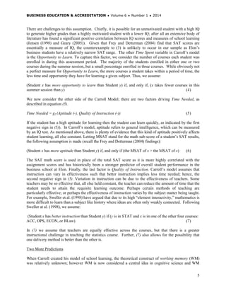 BUSINESS EDUCATION & ACCREDITATION ♦ Volume 6 ♦ Number 1 ♦ 2014
5
There are challenges to this assumption. Chiefly, it is possible for an unmotivated student with a high IQ
to generate higher grades than a highly motivated student with a lower IQ; after all an extensive body of
literature has found a significant positive correlation between IQ scores and measures of school learning
(Jensen (1998) and Geary (2005)). Given that Frey and Detterman (2004) find that SAT scores are
essentially a measure of IQ, the counterexample to (3) is unlikely to occur in our sample as Elon’s
business students have a relatively narrow SAT range. The other Time Spent variable in Carroll’s model
is the Opportunity to Learn. To capture this factor, we consider the number of courses each student was
enrolled in during this assessment period. The majority of the students enrolled in either one or two
courses during the summer session, but a small percentage enrolled in three courses. While obviously not
a perfect measure for Opportunity to Learn, the more courses a student takes within a period of time, the
less time and opportunity they have for learning a given subject. Thus, we assume:
(Student x has more opportunity to learn than Student y) if, and only if, (x takes fewer courses in this
summer session than y) (4)
We now consider the other side of the Carroll Model; there are two factors driving Time Needed, as
described in equation (5).
Time Needed = g2 (Aptitude (-), Quality of Instruction (-)) (5)
If the student has a high aptitude for learning then the student can learn quickly, as indicated by the first
negative sign in (5)). In Carroll’s model, aptitude refers to general intelligence, which can be measured
by an IQ test. As mentioned above, there is plenty of evidence that this kind of aptitude positively affects
student learning, all else constant. Letting MSAT stand for the math sub-score of a student’s SAT results,
the following assumption is made (recall the Frey and Detterman (2004) findings):
(Student x has more aptitude than Student y) if, and only if (the MSAT of x > the MSAT of x) (6)
The SAT math score is used in place of the total SAT score as it is more highly correlated with the
assignment scores and has historically been a stronger predictor of overall student performance in the
business school at Elon. Finally, the last factor is Quality of Instruction. Carroll’s model assumes that
instruction can vary in effectiveness such that better instruction implies less time needed; hence, the
second negative sign in (5). Variation in instruction can be due to the effectiveness of teachers. Some
teachers may be so effective that, all else held constant, the teacher can reduce the amount of time that the
student needs to attain the requisite learning outcome. Perhaps certain methods of teaching are
particularly effective; or perhaps the effectiveness of instruction varies by the subject matter being taught.
For example, Sweller et al. (1998) have argued that due to its high “element interactivity,” mathematics is
more difficult to learn than a subject like history where ideas are often only weakly connected. Following
Sweller at al. (1998), we assume:
(Student x has better instruction than Student y) if (y is in STAT and x is in one of the other four courses:
ACC, OPS, ECON, or BLaw) (7)
In (7) we assume that teachers are equally effective across the courses, but that there is a greater
instructional challenge in teaching the statistics course. Further, (7) also allows for the possibility that
one delivery method is better than the other is.
Two More Predictions
When Carroll created his model of school learning, the theoretical construct of working memory (WM)
was relatively unknown; however WM is now considered a central idea in cognitive science and WM
 