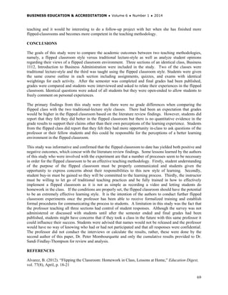 BUSINESS EDUCATION & ACCREDITATION ♦ Volume 6 ♦ Number 1 ♦ 2014
69
teaching and it would be interesting to do a follow-up project with her when she has finished more
flipped-classrooms and becomes more competent in the teaching methodology.
CONCLUSIONS
The goals of this study were to compare the academic outcomes between two teaching methodologies,
namely, a flipped classroom style versus traditional lecture-style as well as analyze student opinions
regarding their views of a flipped classroom environment. Three sections of an identical class, Business
1112, Introduction to Business Administration were included in the study. Two of the classes were
traditional lecture-style and the third was taught using the flipped classroom style. Students were given
the same course outline in each section including assignments, quizzes, and exams with identical
weightings for each activity. After the semester was completed and final grades had been published,
grades were compared and students were interviewed and asked to relate their experiences in the flipped
classroom. Identical questions were asked of all students but they were open-ended to allow students to
freely comment on personal experiences.
The primary findings from this study were that there were no grade differences when comparing the
flipped class with the two traditional-lecture style classes. There had been an expectation that grades
would be higher in the flipped classroom based on the literature review findings. However, students did
report that they felt they did better in the flipped classroom but there is no quantitative evidence in the
grade results to support their claims other than their own perceptions of the learning experience. Students
from the flipped class did report that they felt they had more opportunity in-class to ask questions of the
professor or their fellow students and this could be responsible for the perceptions of a better learning
environment in the flipped classroom.
This study was informative and confirmed that the flipped classroom to date has yielded both positive and
negative outcomes, which concur with the literature review findings. Some lessons learned by the authors
of this study who were involved with the experiment are that a number of processes seem to be necessary
in order for the flipped classroom to be an effective teaching methodology. Firstly, student understanding
of the purpose of the flipped classroom must be properly communicated and students given the
opportunity to express concerns about their responsibilities to this new style of learning. Secondly,
student buy-in must be gained so they will be committed to the learning process. Thirdly, the instructor
must be willing to let go of traditional teaching practices and be fully trained in how to effectively
implement a flipped classroom as it is not as simple as recording a video and letting students do
homework in the class. If the conditions are properly set, the flipped classroom should have the potential
to be an extremely effective learning style. It is the intention of the authors to conduct further flipped
classroom experiments once the professor has been able to receive formalized training and establish
formal procedures for communicating the process to students. A limitation in this study was the fact that
the professor teaching all three sections had control of student responses. Although the survey was not
administered or discussed with students until after the semester ended and final grades had been
published, students might have concerns that if they took a class in the future with this same professor it
could influence their success. Students were advised that names would not be released and the professor
would have no way of knowing who had or had not participated and that all responses were confidential.
The professor did not conduct the interviews or calculate the results, rather, these were done by the
second author of this paper, Dr. Peter Mombourquette and only the cumulative results provided to Dr.
Sandi Findlay-Thompson for review and analysis.
REFERENCES
Alvarez, B. (2012). “Flipping the Classroom: Homework in Class, Lessons at Home,” Education Digest,
vol. 77(8), April, p. 18-21
 