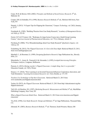 S. Findlay-Thompson & P. Mombourquette | BEA Vol. 6 ♦ No. 1 ♦ 2014
70
Crano, W.D. & Brewer, M.B. (2002). Principles and Methods of Social Science Research, 2nd
ed.,
Mahwah, NJ.
Cooper, D.R. & Schindler, P.S. (1998), Business Research Methods, 6th
ed., McGraw-Hill Irwin, New
York, NY
Demski, J. (2013). “6 Expert Tips for Flipping the Classroom,” Campus Technology, vol. 26(5), January,
p. 32-37
Eisenhardt, K. (1989), “Building Theories from Case Study Research,” Academy of Management Review,
vol.14(4), p. 532-50
Ferreri, S.P. & O’Connor, S.K. “Redesign of a large lecture Course into a Small-Group Learning
Course,” American Journal of Pharmaceutical Education, vol. 77(1), February, Article 13
Flyvbjerg, B. (2006), “Five Misunderstandings about Case Study Research” Qualitative Inquiry, vol.
12(2), p. 26
Frydenberg, M. (2012), The Flipped Classroom: It’s Got to Be Done Right. Retrieved March 25, 2013,
from www.huffingtonpost.com
Marshall, C., & Rossman, G. (1989), Designing Qualitative Research, Sage Publications Inc., Beverly
Hills, CA
Minichiello, V., Aroni, R., Timewell, G & Alexander, L (1995), In-depth Interviewing Principles
Techniques Analysis, Longman, Melbourne
Pearson, G. (2012), Biology teacher’s Flipped Classroom: A simple thing, but it’s so powerful,”
Education Canada, vol. 52(5), Winter
Strayer, J. F. (2010), “How Learning in an Inverted Classroom Influences Cooperation, Innovation, and
Task Orientation,” Learning Environment Research, vol. 15(2), October, p. 171-193
Teachers Use Technology to Flip their Classrooms. Retrieved March 21, 2013 from
www.techsmith.com/flipped-classroom.html
Tucker, B. (2012), the Flipped Classroom. Retrieved March 21, 2013 from http://educationnext.org/the-
flipped-classroom/
Tull, D.S., & Hawkins, D.I. (1997), Marketing Research: Measurement and Method, 4th
ed., MacMillan
Publishing Company, New York, NY
What a flipped Classroom Model Does. Retrieved March 21, 2013 from www.knewton.com/flipped-
classroom/
Yin, R.K. (1994), Cast Study Research: Design and Methods, 2nd
ed. Sage Publications, Thousand Oaks,
CA
Zikmund, W. (2003), Business Research Methods, 7th
ed. Thomson, South Western, Mason, OH
 