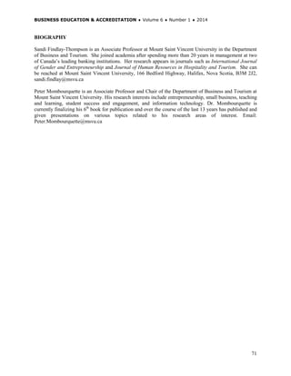 BUSINESS EDUCATION & ACCREDITATION ♦ Volume 6 ♦ Number 1 ♦ 2014
71
BIOGRAPHY
Sandi Findlay-Thompson is an Associate Professor at Mount Saint Vincent University in the Department
of Business and Tourism. She joined academia after spending more than 20 years in management at two
of Canada’s leading banking institutions. Her research appears in journals such as International Journal
of Gender and Entrepreneurship and Journal of Human Resources in Hospitality and Tourism. She can
be reached at Mount Saint Vincent University, 166 Bedford Highway, Halifax, Nova Scotia, B3M 2J2,
sandi.findlay@msvu.ca
Peter Mombourquette is an Associate Professor and Chair of the Department of Business and Tourism at
Mount Saint Vincent University. His research interests include entrepreneurship, small business, teaching
and learning, student success and engagement, and information technology. Dr. Mombourquette is
currently finalizing his 6th
book for publication and over the course of the last 13 years has published and
given presentations on various topics related to his research areas of interest. Email:
Peter.Mombourquette@msvu.ca
 