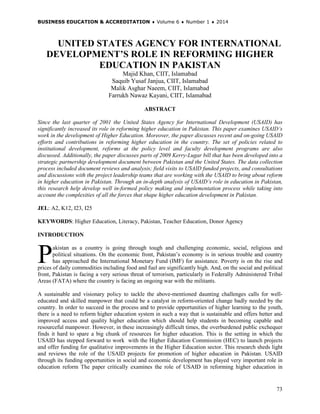 BUSINESS EDUCATION & ACCREDITATION ♦ Volume 6 ♦ Number 1 ♦ 2014
73
UNITED STATES AGENCY FOR INTERNATIONAL
DEVELOPMENT’S ROLE IN REFORMING HIGHER
EDUCATION IN PAKISTAN
Majid Khan, CIIT, Islamabad
Saquib Yusaf Janjua, CIIT, Islamabad
Malik Asghar Naeem, CIIT, Islamabad
Farrukh Nawaz Kayani, CIIT, Islamabad
ABSTRACT
Since the last quarter of 2001 the United States Agency for International Development (USAID) has
significantly increased its role in reforming higher education in Pakistan. This paper examines USAID’s
work in the development of Higher Education. Moreover, the paper discusses recent and on-going USAID
efforts and contributions in reforming higher education in the country. The set of policies related to
institutional development, reforms at the policy level and faculty development programs are also
discussed. Additionally, the paper discusses parts of 2009 Kerry-Lugar bill that has been developed into a
strategic partnership development document between Pakistan and the United States. The data collection
process included document reviews and analysis; field visits to USAID funded projects, and consultations
and discussions with the project leadership teams that are working with the USAID to bring about reform
in higher education in Pakistan. Through an in-depth analysis of USAID’s role in education in Pakistan,
this research help develop well in-formed policy making and implementation process while taking into
account the complexities of all the forces that shape higher education development in Pakistan.
JEL: A2, K12, I23, I25
KEYWORDS: Higher Education, Literacy, Pakistan, Teacher Education, Donor Agency
INTRODUCTION
akistan as a country is going through tough and challenging economic, social, religious and
political situations. On the economic front, Pakistan’s economy is in serious trouble and country
has approached the International Monetary Fund (IMF) for assistance. Poverty is on the rise and
prices of daily commodities including food and fuel are significantly high. And, on the social and political
front, Pakistan is facing a very serious threat of terrorism, particularly in Federally Administered Tribal
Areas (FATA) where the country is facing an ongoing war with the militants.
A sustainable and visionary policy to tackle the above-mentioned daunting challenges calls for well-
educated and skilled manpower that could be a catalyst in reform-oriented change badly needed by the
country. In order to succeed in the process and to provide opportunities of higher learning to the youth,
there is a need to reform higher education system in such a way that is sustainable and offers better and
improved access and quality higher education which should help students in becoming capable and
resourceful manpower. However, in these increasingly difficult times, the overburdened public exchequer
finds it hard to spare a big chunk of resources for higher education. This is the setting in which the
USAID has stepped forward to work with the Higher Education Commission (HEC) to launch projects
and offer funding for qualitative improvements in the Higher Education sector. This research sheds light
and reviews the role of the USAID projects for promotion of higher education in Pakistan. USAID
through its funding opportunities in social and economic development has played very important role in
education reform The paper critically examines the role of USAID in reforming higher education in
P
 