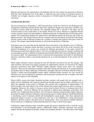 M. Khan et al | BEA Vol. 6 ♦ No. 1 ♦ 2014
74
Pakistan and discusses the opportunities and challenges that the 21st century has presented to Pakistan.
With this brief introduction rest of the paper is organized into four sections a) Literature Review b)
USAID's role in higher education reform c) discussion on USAID funded Pre-STEP program and d)
conclusion.
LITERATURE REVIEW
The acts of terrorism on September 11, 2001 that took place in both New York City and Washington D.C
changed the United States and the World. Since then, significant changes have taken place and there were
a number of policy shifts that followed. The important change that is relevant to the paper was the
renewed interest of the United States in the Islamic World. Ever-since, Pakistan an important Muslim
country located in South Asia and neighbor to Afghanistan became an important part of US foreign policy
agenda. The United States declared war against terror and Pakistan became the front line ally in the war
against terrorism. This alliance between the two countries and renewed interest of both the United States
and the western world in Pakistan resulted into a number of changes that started to take place inside the
country. The changes impacted the domestic as well as the foreign policy of Pakistan.
In domestic area one sector that got the particular focus and interest is the education sector of Pakistan.
The importance of educated citizens that play a necessary and crucial role in the social, economic and
political development of a society was revisited by Pakistani government. It was again realized by
Pakistani government that education plays a vital role in producing conscientious, tolerant, accepting and
accommodating citizens in addition to producing much-needed skilled labor force that Pakistan needs for
its economic uplift. The argumentation led to a renewed and strong interest from both US and Pakistani
educators and policy makers in promoting education for an overall development of the society and the
country.
Public higher education system, meaning not only the Pakistani universities but also the colleges that
offer bachelors and master level degree programs are implementing reforms set forward by the Higher
education commission since 2002. Pakistan’s higher education system serves many very important
functions. These are the institutions and places that offer training and education to its young population
and prepare them for future challenges. Furthermore, the higher education institutions help the country in
creating a skilled and knowledgeable human capital. Educated human resources are very crucial for
Pakistan in not only developing its institutions and increasing its productivity but to compete with other
nations in the region as well as globally.
Bloom (2001), asserts that higher education provides countries with people that are equipped with a
higher level of capabilities that cannot be attained just through primary and secondary schooling. Let us
place this argument in the context of Pakistan. The country with a population of approximately 170
million people is the sixth largest in the world. Pakistan has limited natural resources and its economy is
struggling. Moreover, the country is facing a serious terrorist threat. Poverty is increasing and with it
social instability. However, Pakistan has the potential to address these challenges successfully. One
possible way of addressing these problems is by investing in education and particularly higher education.
Investment in higher education institutions and increasing access to higher education should help Pakistan
in developing a pool of talented, skilled and knowledgeable young people. And, these educated and
productive people can thrive in their professions. One way is by establishing a strong link between
Pakistan’s domestic policies and needs with its foreign policy. And, in the process redefine Pakistan’s
history and focus on indigenous cultures that help place the county in South Asian region.
Furthermore, higher education helps to produce people that possess leadership skills to lead the society
and participate in the development process. Additionally, higher education institutions also provide
support with the development of primary, middle and secondary education. This takes place when higher
 
