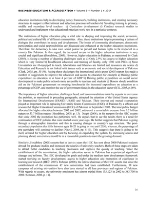 BUSINESS EDUCATION & ACCREDITATION ♦ Volume 6 ♦ Number 1 ♦ 2014
75
education institutions help in developing policy framework, building institutions, and creating necessary
structures to support a) Recruitment and selection processes of teachers b) Providing training to primary,
middle and secondary level teachers c) Curriculum development d) Conduct research studies to
understand and implement what educational practices work best in a particular contexts.
The institutions of higher education play a vital role in shaping and improving the social, economic,
political and cultural life of different communities. Also, these institutions help in promoting a culture of
dialogue that contributes in peace and development. The issues of community development, democratic
participation and social responsibilities are discussed and enhanced at the higher education institutions.
Therefore, for democracy to take root, social justice to prevail and human rights to be respected in a
country like Pakistan. In this regard, the increased access to the higher education institutions is very
crucial and significant (Hoodbhoy, 2005). However, higher education in Pakistan, as mentioned by Clark
(2005), is facing a number of daunting challenges such as a) Only 2.9% has access to higher education
which is very limited b) Insufficient education and training of faculty, only 1700 with PhDs c) Most
Universities are ill-equipped to teach, laboratories and libraries are limited and resources are scarce d)
Education and Research is not linked with issues such as economic and social development of Pakistan
(Clark, 2005, pp. 55-56). Facing these challenges the international crisis group (2005) report has made a
number of suggestions to improve the education and access to education for example a) Raising public
expenditure on education to at least 4 percent of GDP b) Raising public expenditure on social sector
development to make public schools more accessible to teachers and students c) Donors should condition
aid on the Pakistani government on meeting benchmarks for increased expenditure on education as a
percentage of GDP, and monitor the use of government funds in the education sector (ICG, 2005, p.169).
The importance of higher education, challenges faced, and recommendation made by experts to overcome
the problem, as mentioned in preceding paragraphs, attracted the attention of the United States Agency
for International Development (USAID) USAID and Pakistan. Their interest and mutual cooperation
played an important role in replacing University Grants Commission (UGC) of Pakistan by a vibrant and
resourceful Higher Education Commission (HEC) of Pakistan in September 2002. The total public budget
allocated for higher education between 2002 and 2007, witnessed a remarkable increase from 3.2 billion
rupees to 33.7 billion rupees (Hoodbhoy, 2008, p. 13). Naqvi (2008), in his support for the HEC asserts
that since 2002 the institution has performed well. He argues that to see the results there is a need for
continuation of HEC policies that were started seven years ago. He further suggests that Pakistan is going
through a demographic transition and this is causing changes in country’s age structure. The post-
secondary population that falls between ages 18-23 is going to rise until 2050; whereas, the percentage of
pre-secondary will continue to decline (Naqvi, 2008, pp. 8-10). This suggests that there is going to be
more demand for higher education and by focusing on expanding the system, by increasing access and
planning ahead, universities should be in a reasonable position to meet the growing demand.
Similarly, Hoodbhoy (2008) asserts that in last six years the HEC has sent about 3000 Pakistani students
abroad for graduate studies and increased the salaries of university teachers. Both of these steps are taken
to attract better candidates to teaching profession and improve the quality of teaching. Since the
establishment of the commission, the higher education sector in Pakistan has experienced significant
changes and reforms. The HEC developed its goals and under the medium term development framework
started working on faculty development, access to higher education and promotion of excellence in
learning and research (HEC, 2005). Rehman (2008), the retired chairman of the HEC asserts that since the
establishment of the commission 47 new universities had been established. Furthermore, 18 new
campuses of existing universities have also been started in all four provinces and regions of Pakistan.
With regards to access, the university enrolment has almost tripled from 135,123 in 2002 to 363,700 in
2008 (Rehman, 2008, p. 11).
 