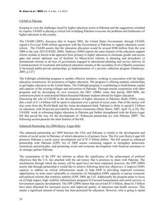 M. Khan et al | BEA Vol. 6 ♦ No. 1 ♦ 2014
76
USAID in Pakistan
Keeping in view the challenges faced by higher education sector in Pakistan and the suggestions extended
by experts, USAID is playing a critical role in helping Pakistan overcome the problems and furtherance of
higher education in the country.
The USAID (2005), discusses that in August 2002, the United States Government, through USAID,
signed a five-year $100 million agreement with the Government of Pakistan to support education sector
reform. The USAID asserts that the education allocation would be around $300 million from the year
2008 to the year 2011(USAID, 2009). Hathway (2005) reports the main features of the education support
reform include a) Sector-wide approach from primary to higher education to eliminate gender and access
gaps and ensure optimum use of facilities b) Macro-level reforms in planning and procedures c)
Institutional reforms in all tiers of government engaged in educational planning and service delivery d)
Commencement of vocational and technical education streams at the secondary level e) Quality assurance
f) Increased public-private partnerships g) Implementation of a poverty reduction program (Hathaway,
2005, p.127)
The Fulbright scholarship program is another effective initiative, working in association with the higher
education commission, for promotion of higher education. The program is offering students scholarships
to get higher education in the United States. The Fulbright program is contributing to build human capital
and capacity of the existing colleges and universities in Pakistan. Through similar cooperation with other
programs and by developing its own resources the HEC (2006), notes that during 2003-2009, the
commission plans to send around fifteen thousand Pakistani students abroad for higher education.
Discussing the role of USAID in the development of higher education in Pakistan, Burki (2005), notes
that a total of $ 1.4 billion will be spent in education over a period of seven years. Part of the money will
also come from the World Bank and the Asian development bank. Pakistan is likely to spend $ 2 billion
on education, with 20 percent provided by the donor community (Daily Dawn, 2005, April 16, p.10). The
USAIDs’ work in reforming higher education in Pakistan got further strengthened with the Kerry-Lugar
bill that paved the way for the development of “Enhanced partnership act with Pakistan 2009”. The
following section presents the main features of the bill.
Enhanced Partnership Act 2009 (Kerry- Lugar Bill)
The enhanced partnership act 2009 between the USA and Pakistan is rooted in the development and
reform of social sector in Pakistan, of which education is of primary focus. The five year Kerry-Lugar bill
promises Pakistan a social sector development aid of $7.5 billion dollars. The bill named as enhanced
partnership with Pakistan (EPP) Act of 2009 asserts continuing support to strengthen democratic
institutions and principles, and promoting social and economic development with financial assistance to
its strategic partner Pakistan.
The examination of the EPP Act informs us about the significance of the achievement of political
objectives that the U.S. has attached with the aid money that it promises to share with Pakistan. The
mechanisms through which the money will be spent have not been explained, however, the EPP (2009)
asserts that through partnership it would like to achieve following three key objectives: i) improve GOPs
capacity to address its critical infrastructure needs ii) help GOP in providing improved economic
opportunities in areas most vulnerable to extremism iii) Strengthen GOPs capacity to pursue economic
and political reforms that reinforce stability (EPP, 2009, pp.2-4). Additionally the program plans to focus
on a) High impact, high visibility infrastructure programs b) Focused humanitarian and social services c)
Government capacity development. The EPP (2009) shares that out of total $7.5 billion, about $1.5 billion
have been allocated for increased access and improved quality of education and health services. This
means a significant amount of money has been promised for education. However, who is going to spend
 
