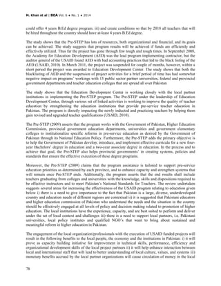 M. Khan et al | BEA Vol. 6 ♦ No. 1 ♦ 2014
78
could offer 4 years B.Ed degree program. iii) and create conditions so that by 2018 all teachers that will
be hired throughout the country should have at-least 4 years B.Ed degree.
The study shows that the Pre-STEP has lots of resources, both organizational and financial, and its goals
can be achieved. The study suggests that program results will be achieved if funds are efficiently and
effectively utilized. Thus far the project has gone through few tough and rough times. In September 2008,
the Academy for Education Development (AED) was the lead program implementing contractor, but the
auditor general of the USAID found AED with bad accounting practices that led to the black listing of the
AED (USAID, 2010). In March 2011, the project was suspended for couple of months, however, within a
short period the project was awarded to Education Development Center. The study shows that both the
blacklisting of AED and the suspension of project activities for a brief period of time has had somewhat
negative impact on programs’ workings with 15 public sector partner universities, federal and provincial
government departments and teacher education colleges that are spread all over Pakistan
.
The study shows that the Education Development Center is working closely with the local partner
institutions in implementing the Pre-STEP program. The Pre-STEP under the leadership of Education
Development Center, through various set of linked activities is working to improve the quality of teacher
education by strengthening the education institutions that provide pre-service teacher education in
Pakistan. The program is directly impacting the newly inducted and practicing teachers by helping them
gain revised and upgraded teacher qualifications (USAID, 2010).
The Pre-STEP (2009) asserts that the program works with the Government of Pakistan, Higher Education
Commission, provincial government education departments, universities and government elementary
colleges to institutionalize specific reforms in pre-service education as desired by the Government of
Pakistan through its National Education Policy. Furthermore, the Pre-STEP adds the primary objective is
to help the Government of Pakistan develop, introduce, and implement effective curricula for a new four-
year Bachelors’ degree in education and a two-year associate degree in education. In the process and to
achieve that goal, the Pre-STEP also helps provincial governments’ in creating systems, policies and
standards that ensure the effective execution of these degree programs.
Moreover, the Pre-STEP (2009) claims that the program assistance is tailored to support pre-service
education priorities as determined by each province, and to enhance capacity and strengthen systems that
will remain once Pre-STEP ends. Additionally, the program asserts that the end results shall include
teachers graduating from colleges and universities with the knowledge, skills and dispositions required to
be effective instructors and to meet Pakistan’s National Standards for Teachers. The review undertaken
suggests several areas for increasing the effectiveness of the USAID program relating to education given
below i) there is a need to give importance to the fact that Pakistan is a large, diverse, underdeveloped
country and education needs of different regions are contextual ii) it is suggested that Pakistani educators
and higher education commission of Pakistan who understand the needs and the situation in the country
should be effectively engaged at all levels of policy and decision making related to promotion of higher
education. The local institutions have the experience, capacity, and are best suited to perform and deliver
under the set of local context and challenges iii) there is a need to support local partners, i.e. Pakistani
universities, local policy institutes and qualified NGO’s that want to bring about sustained and
meaningful reform in higher education in Pakistan.
The engagement of the local organization/professionals with the execution of USAID funded projects will
result in the following benefits to the local people, the economy and the institutions in Pakistan: i) it will
prove as capacity building initiative for improvement in technical skills, performance, efficiency and
organizational development skills of the local project partners ii) it will help enhance interaction between
local and international staff that will lead to better understanding of local culture, values, and systems iii)
monetary benefits accrued by the local partner organizations will cause circulation of money in the local
 