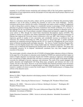 BUSINESS EDUCATION & ACCREDITATION ♦ Volume 6 ♦ Number 1 ♦ 2014
79
economy iv) it will help increase monitoring and evaluation skills of the local partner organizations v)
participation of local organizations and the local people will also help achieving the project objectives and
making it successful
CONCLUSION
There is a realization among the policy makers and the government in Pakistan that promoting higher
education is one of the means to tackling the economic as well as the social challenges – poverty,
extremism and terrorism- faced by the country. Professionals and experts extend a number of suggestions
in order to bring about a positive change (i) a considerable increase in percentage of GDP allocated for
education (ii) generous foreign help in the form of donations from friends of Pakistan. It is, however, a
big challenge for the over-burdened government exchequer to increase spending on education sector. In
this difficult situation, the US government extended a helping hand and agreed to support the education
sector reform in 2002, through the United States International Development Agency (USAID). This
resulted in creation of a proactive and vibrant organization named the Higher Education Commission of
Pakistan that replaced the University Grants Commission in the year 2002. After inception of HEC, an
impressive growth in number of new universities and considerable increase in enrollment has been
witnessed. The enhanced Partnership Act 2009, also known as ‘Kery-Luger Bill’ is another landmark
agreement for cooperation between Pakistan and the US. It is meant for strengthening the social service
sector in Pakistan including health and higher education. Pre- Service Teacher Education Program (Pre-
STEP) is one the flagship projects that is being funded under the ‘Enhanced partnership Act 2009’. This
project aims at enhancing and sharpening the teaching skills of the teachers in Pakistan. This project has
considerable resources on its disposal. International consultants have also been engaged with the
execution of the project.
The current paper critically evaluate the role of USAID in bringing higher education reforms in Pakistan.
In the paper few of the projects in education sector funded by USAID were analyzed and their impact on
reform of higher education was discussed. Overall, the USAID is playing an impressive and meaningful
role in promotion of higher education that will lead to economic and social uplift of the people and help
overcome the challenges of poverty, ignorance, and extremism. The youth of the country equipped with
quality education and enlightenment will bring about peace, prosperity and tolerance not only in the
country, but also in the region. However, to get more benefits from financial assistance local universities
and community must be involved in ongoing projects in higher education reform. In future, quantitative
research is needed to be done to assess the overall impact of USAID funded projects in bringing about
reforms in the education sector.
REFERENCES
Bloom, D. (2001). “Higher education in developing countries: Peril and promise”. SRHE International
News, 4, 20-24.
Burki, S. (2005). “Educating the Pakistani masses”. Washington, DC: Woodrow Wilson Center.
Hathaway, M. (2005). “Education reform in Pakistan: Building for the future”. Washington, DC:
Woodrow Wilson Center.
Higher Education Commission. (2005). Two years Achievement Report July 2004- June 2006.
Islamabad: Government of Pakistan.
Higher Education Commission. (2006). Access to university education. Islamabad: Government of
Pakistan.
 