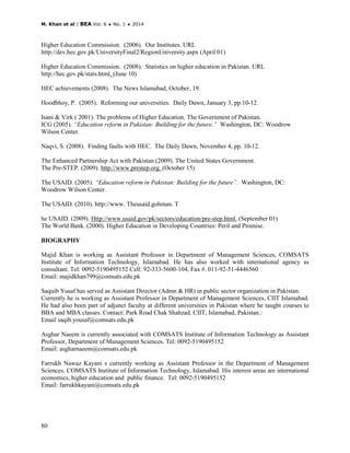 M. Khan et al | BEA Vol. 6 ♦ No. 1 ♦ 2014
80
Higher Education Commission. (2006). Our Institutes. URL
http://dev.hec.gov.pk/UniversityFinal2/RegionUniversity.aspx (April 01)
Higher Education Commission. (2008). Statistics on higher education in Pakistan. URL
http://hec.gov.pk/stats.html. (June 10)
HEC achievements (2008). The News Islamabad, October, 19.
Hoodbhoy, P. (2005). Reforming our universities. Daily Dawn, January 3, pp.10-12.
Isani & Virk ( 2001). The problems of Higher Education. The Government of Pakistan.
ICG (2005). “Education reform in Pakistan: Building for the future.” Washington, DC: Woodrow
Wilson Center.
Naqvi, S. (2008). Finding faults with HEC. The Daily Dawn, November 4, pp. 10-12.
The Enhanced Partnership Act with Pakistan (2009). The United States Government.
The Pre-STEP. (2009). http://www.prestep.org. (October 15)
The USAID. (2005). “Education reform in Pakistan: Building for the future”. Washington, DC:
Woodrow Wilson Center.
The USAID. (2010). http://www. Theusaid.gohman. T
he USAID. (2009). Http://www.usaid.gov/pk/sectors/education/pre-step.html. (September 01)
The World Bank. (2000). Higher Education in Developing Countries: Peril and Promise.
BIOGRAPHY
Majid Khan is working as Assistant Professor in Department of Management Sciences, COMSATS
Institute of Information Technology, Islamabad. He has also worked with international agency as
consultant. Tel: 0092-5190495152 Cell: 92-333-5600-104, Fax #. 011-92-51-4446560
Email: majidkhan799@comsats.edu.pk
Saquib Yusaf has served as Assistant Director (Admn & HR) in public sector organization in Pakistan.
Currently he is working as Assistant Professor in Department of Management Sciences, CIIT Islamabad.
He had also been part of adjunct faculty at different universities in Pakistan where he taught courses to
BBA and MBA classes. Contact: Park Road Chak Shahzad, CIIT, Islamabad, Pakistan.:
Email saqib.yousaf@comsats.edu.pk
Asghar Naeem is currently associated with COMSATS Institute of Information Technology as Assistant
Professor, Department of Management Sciences. Tel: 0092-5190495152
Email: asgharnaeem@comsats.edu.pk
Farrukh Nawaz Kayani s currently working as Assistant Professor in the Department of Management
Sciences, COMSATS Institute of Information Technology, Islamabad. His interest areas are international
economics, higher education and public finance. Tel: 0092-5190495152
Email: farrukhkayani@comsats.edu.pk
 