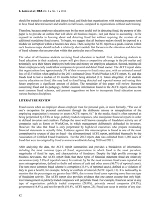 S. Andre et al | BEA Vol. 6 ♦ No. 1 ♦ 2014
82
should be trained to understand and detect fraud, and finds that organizations with training programs tend
to have fraud detected sooner and smaller overall losses, compared to organizations without such training.
Therefore, because employee education may be the most useful tool in detecting fraud, the purpose of this
paper is to provide an outline that will allow all business majors—not just those in accounting—to be
exposed to modules in learning about and detecting fraud but without requiring the creation of an
additional standalone fraud course. To begin, we suggest that all business majors should be exposed to a
module on corruption within a business law class. Then, using the ACFE report as a guide, courses within
each business major should include a relatively short module that focuses on the education and detection
of fraud schemes that are prevalent within that particular area of business.
The value of all business students receiving fraud education is twofold. First, introducing students to
fraud education in their academic careers will give them a competitive advantage in the job market and
potentially save their future employers both time and money on employee education. Second, training all
future employees early could allow companies to prevent and detect fraud sooner. The ACFE report states
that organizations lose approximately 5% of their revenues to fraud every year, with an estimated annual
loss of $3.5 trillion when applied to the 2011 estimated Gross World Product (ACFE report, 8), and that
frauds tend to last a median of 18 months before being detected (13). Taken altogether, if all students
receive education on fraud, this may lead to fraud being detected and reported sooner and saving their
future employers a significant amount of dollars. The remainder of this paper will review literature
concerning fraud and its pedagogy, further examine information found in the ACFE report, discuss the
most common fraud schemes, and present suggestions on how to incorporate fraud education across
various business disciplines.
LITERATURE REVIEW
Fraud occurs when an employee abuses employer trust for personal gain, or more formally, “The use of
one’s occupation for personal enrichment through the deliberate misuse or misapplication of the
employing organization’s resource or assets (ACFE report, 6).” In the media, fraud is often reported as
being perpetrated by CEOs at large, publicly traded companies, who manipulate financial reports in order
to defraud investors and creditors. Perhaps the most well known examples of fraudulent activity are of
companies such as Enron or WorldCom, in which management deliberately defrauded its investors.
However, the idea that fraud is only perpetrated by high-level executives who prepare misleading
financial statements is actually false. Evidence against this misconception is found in one of the most
comprehensive sources of data on fraud—the aforementioned ACFE report, published biannually by the
Association of Certified Fraud Examiners. For the 2012 report, data was collected from 1,388 cases of
fraud that were investigated by fraud examiners worldwide during 2010 and 2011.
After analyzing the data, the ACFE report summarizes and provides a breakdown of information,
including the most common types of fraud, organizations in which fraud is the most prevalent,
magnitudes of fraud by type, and characteristics of fraudsters. Despite the high profile coverage in
business newscasts, the ACFE report finds that these types of financial statement fraud are relatively
uncommon (only 7.6% of reported cases). In contrast, by far the most common fraud cases reported are
asset misappropriations, defined as thefts and misuse of cash and other assets (86.7% of reported cases).
The next most common fraud scheme is corruption (33.4% of reported cases), defined as a violation of
duty to gain a benefit, for example, bribery or conflicts of interest (ACFE report, 11). It is noteworthy to
mention that the percentages are greater than 100%, due to some fraud cases reporting more than one type
of fraudulent activity. The ACFE report also provides evidence that one cannot assume that only high-
level management in publicly traded companies will perpetrate fraud. For example, fraud can occur in any
type of organization: publicly traded companies (28.0%), privately owned companies (39.3%),
government (16.8%), and not-for-profit (10.4%, ACFE report, 25). Fraud can occur in entities of any size:
 