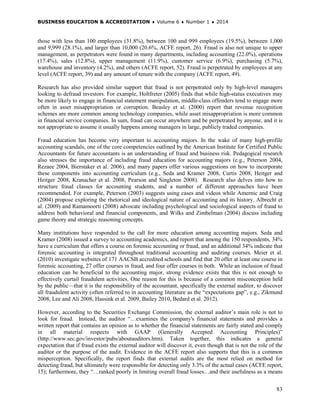 BUSINESS EDUCATION & ACCREDITATION ♦ Volume 6 ♦ Number 1 ♦ 2014
83
those with less than 100 employees (31.8%), between 100 and 999 employees (19.5%), between 1,000
and 9,999 (28.1%), and larger than 10,000 (20.6%, ACFE report, 26). Fraud is also not unique to upper
management, as perpetrators were found in many departments, including accounting (22.0%), operations
(17.4%), sales (12.8%), upper management (11.9%), customer service (6.9%), purchasing (5.7%),
warehouse and inventory (4.2%), and others (ACFE report, 52). Fraud is perpetrated by employees at any
level (ACFE report, 39) and any amount of tenure with the company (ACFE report, 49).
Research has also provided similar support that fraud is not perpetrated only by high-level managers
looking to defraud investors. For example, Holtfreter (2005) finds that while high-status executives may
be more likely to engage in financial statement manipulation, middle-class offenders tend to engage more
often in asset misappropriation or corruption. Beasley et al. (2000) report that revenue recognition
schemes are more common among technology companies, while asset misappropriation is more common
in financial service companies. In sum, fraud can occur anywhere and be perpetrated by anyone, and it is
not appropriate to assume it usually happens among managers in large, publicly traded companies.
Fraud education has become very important to accounting majors. In the wake of many high-profile
accounting scandals, one of the core competencies outlined by the American Institute for Certified Public
Accountants for future accountants is an understanding of fraud and business risk. Pedagogical research
also stresses the importance of including fraud education for accounting majors (e.g., Peterson 2004,
Rezaee 2004, Bierstaker et al. 2006), and many papers offer various suggestions on how to incorporate
these components into accounting curriculum (e.g., Seda and Kramer 2008, Curtis 2008, Heitger and
Heitger 2008, Kranacher et al. 2008, Pearson and Singleton 2008). Research also delves into how to
structure fraud classes for accounting students, and a number of different approaches have been
recommended. For example, Peterson (2003) suggests using cases and videos while Amernic and Craig
(2004) propose exploring the rhetorical and ideological nature of accounting and its history. Albrecht et
al. (2009) and Ramamoorti (2008) advocate including psychological and sociological aspects of fraud to
address both behavioral and financial components, and Wilks and Zimbelman (2004) discuss including
game theory and strategic reasoning concepts.
Many institutions have responded to the call for more education among accounting majors. Seda and
Kramer (2008) issued a survey to accounting academics, and report that among the 150 respondents, 34%
have a curriculum that offers a course on forensic accounting or fraud, and an additional 34% indicate that
forensic accounting is integrated throughout traditional accounting and auditing courses. Meier et al.
(2010) investigate websites of 171 AACSB accredited schools and find that 20 offer at least one course in
forensic accounting, 27 offer courses in fraud, and four offer courses in both. While an inclusion of fraud
education can be beneficial to the accounting major, strong evidence exists that this is not enough to
effectively curtail fraudulent activities. One reason for this is because of a common misconception held
by the public—that it is the responsibility of the accountant, specifically the external auditor, to discover
all fraudulent activity (often referred to in accounting literature as the “expectations gap”, e.g., Zikmund
2008, Lee and Ali 2008, Hassink et al. 2009, Bailey 2010, Bedard et al. 2012).
However, according to the Securities Exchange Commission, the external auditor’s main role is not to
look for fraud. Instead, the auditor “…examines the company's financial statements and provides a
written report that contains an opinion as to whether the financial statements are fairly stated and comply
in all material respects with GAAP (Generally Accepted Accounting Principles)”
(http://www.sec.gov/investor/pubs/aboutauditors.htm). Taken together, this indicates a general
expectation that if fraud exists the external auditor will discover it, even though that is not the role of the
auditor or the purpose of the audit. Evidence in the ACFE report also supports that this is a common
misperception. Specifically, the report finds that external audits are the most relied on method for
detecting fraud, but ultimately were responsible for detecting only 3.3% of the actual cases (ACFE report,
15); furthermore, they “…ranked poorly in limiting overall fraud losses…and their usefulness as a means
 