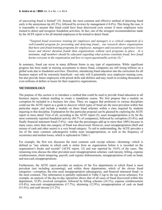 S. Andre et al | BEA Vol. 6 ♦ No. 1 ♦ 2014
84
of uncovering fraud is limited” (5). Instead, the most common and effective method of detecting fraud
early is the anonymous tip (43.3%), followed by reviews by management (14.6%). This being the case, it
is reasonable to assume that fraud could have been discovered even sooner if more employees were
trained to detect and recognize fraudulent activities. In fact, one of the strongest recommendations made
by the ACFE report is for all internal employees to be trained to detect fraud:
“Targeted fraud awareness training for employees and managers is a critical component of a
well-rounded program for preventing and detecting fraud… our research shows organizations
that have anti-fraud training programs for employees, managers and executives experience lower
losses and shorter duration frauds than organizations without such programs in place. At a
minimum, staff members should be educated regarding what actions constitute fraud, how fraud
harms everyone in the organization and how to report questionable activity (5).”
In summary, fraud can occur in many different forms in any type of organization. While significant
progress has been made in training accountants to detect fraud, companies are still losing trillions on a
global scale due to fraudulent activities. Therefore, introducing fraud education into the curriculum for all
business majors will be extremely beneficial—not only will it potentially save employers training costs,
but also provide future employees with prized skills and abilities and may result in avoiding thousands or
even millions of dollars in losses for their respective organizations.
METHODOLOGY
The purpose of this section is to introduce a method that could be used to provide fraud education to all
business majors, without needing to create a standalone course. We first propose that a module on
corruption be included in a business law class. Then, we suggest that professors in various disciplines
could use the ACFE report as a guide to discover which types of fraud are the most prevalent within that
particular major, and include a module on those fraud schemes within a class required by students
majoring in that discipline. Explanation for this particular proposal can be gleaned by exploring the ACFE
report in more detail. First of all, according to the ACFE report (5), asset misappropriation is by far the
most commonly reported fraudulent activity (86.7% of companies), followed by corruption (33.4%), and
finally financial statement fraud (7.6%)—note that the percentages add up to more than 100% because in
many cases, more than one category of fraud was discovered. However, asset misappropriation (theft and
misuse of cash and other assets) is a very broad category. To aid in understanding, the ACFE provides a
list of the more common subcategories within asset misappropriation, as well as the frequency of
occurrence and median losses, which is replicated in Table 1.
For example, the first row discusses the most common cash receipt scheme—skimming—which is
defined as “any scheme in which cash is stolen from an organization before it is recorded on the
organization’s books and records” (ACFE report, 12) and was reported by 14.6% of the cases. The
remaining rows discuss the other prevalent asset misappropriation schemes: cash larceny, billing, expense
reimbursement, check tampering, payroll, cash register disbursements, misappropriation of cash on hand,
and non-cash misappropriations.
Furthermore, the ACFE report provides an analysis of the five departments in which fraud is most
prevalent (not including accounting), and within those departments, which of the eleven fraud
categories—corruption, the nine asset misappropriation subcategories, and financial statement fraud—is
the most common. This information is partially replicated in Table 2 (up to the top seven schemes). For
example, an analysis of the day-to-day operations shows that of all cases of fraud discovered within this
department, 32.8% involved corruption, followed by billing schemes (24.1%), expense reimbursement
(19.4%), non-cash misappropriations (17.7%), skimming (12.9%), misappropriation of cash on hand
(11.6%), and cash larceny (11.2%).
 