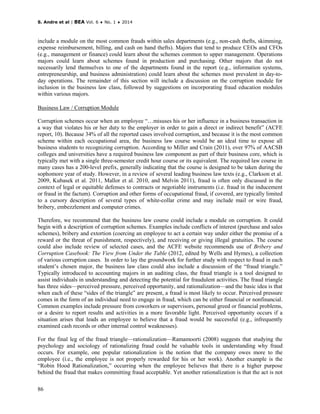 S. Andre et al | BEA Vol. 6 ♦ No. 1 ♦ 2014
86
include a module on the most common frauds within sales departments (e.g., non-cash thefts, skimming,
expense reimbursement, billing, and cash on hand thefts). Majors that tend to produce CEOs and CFOs
(e.g., management or finance) could learn about the schemes common to upper management. Operations
majors could learn about schemes found in production and purchasing. Other majors that do not
necessarily lend themselves to one of the departments found in the report (e.g., information systems,
entrepreneurship, and business administration) could learn about the schemes most prevalent in day-to-
day operations. The remainder of this section will include a discussion on the corruption module for
inclusion in the business law class, followed by suggestions on incorporating fraud education modules
within various majors.
Business Law / Corruption Module
Corruption schemes occur when an employee “…misuses his or her influence in a business transaction in
a way that violates his or her duty to the employer in order to gain a direct or indirect benefit” (ACFE
report, 10). Because 34% of all the reported cases involved corruption, and because it is the most common
scheme within each occupational area, the business law course would be an ideal time to expose all
business students to recognizing corruption. According to Miller and Crain (2011), over 97% of AACSB
colleges and universities have a required business law component as part of their business core, which is
typically met with a single three-semester credit hour course or its equivalent. The required law course in
many cases has a 200-level prefix, generally indicating that the course is designed to be taken during the
sophomore year of study. However, in a review of several leading business law texts (e.g., Clarkson et al.
2009, Kubasek et al. 2011, Mallor et al. 2010, and Melvin 2011), fraud is often only discussed in the
context of legal or equitable defenses to contracts or negotiable instruments (i.e. fraud in the inducement
or fraud in the factum). Corruption and other forms of occupational fraud, if covered, are typically limited
to a cursory description of several types of white-collar crime and may include mail or wire fraud,
bribery, embezzlement and computer crimes.
Therefore, we recommend that the business law course could include a module on corruption. It could
begin with a description of corruption schemes. Examples include conflicts of interest (purchase and sales
schemes), bribery and extortion (coercing an employee to act a certain way under either the promise of a
reward or the threat of punishment, respectively), and receiving or giving illegal gratuities. The course
could also include review of selected cases, and the ACFE website recommends use of Bribery and
Corruption Casebook: The View from Under the Table (2012, edited by Wells and Hymes), a collection
of various corruption cases. In order to lay the groundwork for further study with respect to fraud in each
student’s chosen major, the business law class could also include a discussion of the “fraud triangle.”
Typically introduced to accounting majors in an auditing class, the fraud triangle is a tool designed to
assist individuals in understanding and detecting the potential for fraudulent activities. The fraud triangle
has three sides—perceived pressure, perceived opportunity, and rationalization—and the basic idea is that
when each of these “sides of the triangle” are present, a fraud is most likely to occur. Perceived pressure
comes in the form of an individual need to engage in fraud, which can be either financial or nonfinancial.
Common examples include pressure from coworkers or supervisors, personal greed or financial problems,
or a desire to report results and activities in a more favorable light. Perceived opportunity occurs if a
situation arises that leads an employee to believe that a fraud would be successful (e.g., infrequently
examined cash records or other internal control weaknesses).
For the final leg of the fraud triangle—rationalization—Ramamoorti (2008) suggests that studying the
psychology and sociology of rationalizing fraud could be valuable tools in understanding why fraud
occurs. For example, one popular rationalization is the notion that the company owes more to the
employee (i.e., the employee is not properly rewarded for his or her work). Another example is the
“Robin Hood Rationalization,” occurring when the employee believes that there is a higher purpose
behind the fraud that makes committing fraud acceptable. Yet another rationalization is that the act is not
 