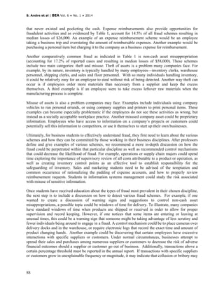 S. Andre et al | BEA Vol. 6 ♦ No. 1 ♦ 2014
88
that never existed and pocketing the cash. Expense reimbursements also provide opportunities for
fraudulent activities and as evidenced by Table 1, account for 14.5% of all fraud schemes resulting in
median losses of $26,000. An example of an expense reimbursement scheme would be an employee
taking a business trip and overstating the amount of reimbursable expenses. Another example would be
purchasing a personal item but charging it to the company as a business expense for reimbursement.
Another comparatively common fraud as indicated in Table 1 is non-cash asset misappropriation
(accounting for 17.2% of reported cases and resulting in median losses of $58,000). These schemes
include two main categories: theft and misuse. Theft of assets is a problem many companies face. For
example, by its nature, inventory is typically handled by many employees—inventory clerks, warehouse
personnel, shipping clerks, and sales and floor personnel. With so many individuals handling inventory,
it could be relatively easy for an employee to steal without risk of being detected. Another way theft can
occur is if employees order more materials than necessary from a supplier and keep the excess
themselves. A third example is if an employee were to take excess leftover raw materials when the
manufacturing process is complete.
Misuse of assets is also a problem companies may face. Examples include individuals using company
vehicles to run personal errands, or using company supplies and printers to print personal items. These
examples can become especially problematic if the employees do not see these activities as wrong, but
instead as a socially acceptable workplace practice. Another misused company asset could be proprietary
information. Employees who have access to information on a company’s projects or customers could
potentially sell this information to competitors, or use it themselves to start up their own businesses.
Ultimately, for business students to effectively understand fraud, they first need to learn about the various
schemes and how they can be committed by those working in their business disciplines. After professors
define and give examples of various schemes, we recommend a more in-depth discussion on how the
fraud could be perpetrated within that particular discipline as well as recommended control mechanisms
that could decrease the likelihood of fraud. For example, operations or supply chain majors could spend
time exploring the importance of supervisory review of all costs attributable to a product or operation, as
well as creating inventory control points as an effective tool to establish responsibility for the
safeguarding of inventory. Sales and marketing students need to be advised of the temptation and
common occurrence of rationalizing the padding of expense accounts, and how to properly review
reimbursement requests. Students in information systems management could study the risk associated
with misuse of sensitive information.
Once students have received education about the types of fraud most prevalent in their chosen discipline,
the next step is to include a discussion on how to detect various fraud schemes. For example, if one
wanted to create a discussion of warning signs and suggestions to control non-cash asset
misappropriations, a possible topic could be windows of time for delivery. To illustrate, many companies
have standard windows of time when products are shipped or received in order to allow for proper
supervision and record keeping. However, if one notices that some items are entering or leaving at
unusual times, this could be a warning sign that someone might be taking advantage of less scrutiny and
fewer individuals being around to engage in a fraud. A control mechanism could be to place cameras over
delivery docks and in the warehouse, or require electronic logs that record the exact time and amount of
product changing hands. Another example could be discovering that certain employees have excessive
interactions with specific suppliers or customers. Under normal circumstances, businesses attempt to
spread their sales and purchases among numerous suppliers or customers to decrease the risk of adverse
financial outcomes should a supplier or customer go out of business. Additionally, transactions above a
certain percentage threshold must be reported in the annual report. If transactions with specific suppliers
or customers grow in unexplainable frequency or magnitude, it may indicate that collusion or bribery may
 