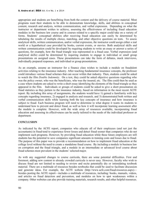 S. Andre et al | BEA Vol. 6 ♦ No. 1 ♦ 2014
90
appropriate and students are benefitting from both the content and the delivery of course material. Most
programs want their students to be able to demonstrate knowledge, skills, and abilities in conceptual
content, research and analysis, written communication, and verbal expression. Depending on what the
instructor or department wishes to achieve, assessing the effectiveness of including fraud education
modules in the business law course and in courses related to a specific major could take on a variety of
forms. Students’ conceptual abilities after receiving fraud education can easily be determined by
tabulating the results of multiple choice, matching, and other objective questions on tests. To assess
analytical skills, written communication, and/or verbal expression, the instructor could assign either a real
world or a hypothetical case provided by books, current events, or movies. Both analytical skills and
written communication could be developed by requiring students to write an essay or answer a series of
questions, for example, how the fraud triangle was represented in a fraud case. Verbal expression (and
analytical skills) could be determined by requiring students to engage in individual or small group
presentations on assigned cases. These presentations can take the form of debates, mock interviews,
individually prepared responses, and individual or group presentations.
As an example, assume an instructor for a finance class wishes to include a module on fraudulent
activities relating to the insurance industry. After teaching fundamental insurance concepts, the professor
could introduce various fraud schemes that can occur within that industry. Then, students could be asked
to watch the film Double Indemnity. On a test, they could be asked objective questions regarding who
was the policy owner, who was the beneficiary, who was the insured, etc. The film could then be used as
a case where students are asked to write a short essay identifying the elements of the fraud triangle as they
appeared in the film. Individuals or groups of students could be asked to give a short presentation on
fraud statistics as they pertain to the insurance industry, based on information in the most recent ACFE
report. By including this array of assignments, the students would have 1) gained a familiarity with key
concepts regarding insurance, 2) engaged in analysis and research, and 3) demonstrated both written and
verbal communication skills while learning both the key concepts of insurance and how insurance is
subject to fraud. Each business program will need to determine to what degree it wants its students to
understand how to prevent and detect fraud, as well as how it will incorporate learning assessment after
the module is complete. However, with the wide array of resources available, incorporating fraud
education and assessing its effectiveness can be easily tailored to the needs of the individual professor or
department.
CONCLUSION
As indicated by the ACFE report, companies who educate all of their employees (and not just the
accountants) in fraud tend to experience fewer losses and detect fraud sooner than companies who do not
implement such programs. However, by providing fraud education while these future employees are still
students has the potential to save companies significant amounts in training costs and losses due to fraud.
The purpose of this paper was to provide a recommendation on how to implement fraud education at the
college level without the need to create a standalone fraud course. By including a module in business law
on corruption and the fraud triangle, and a module in an intermediate or advanced level course about
fraud schemes most prevalent in the students’ selected major.
As with any suggested changes to course curricula, there are some potential difficulties. First and
foremost, adding new content to already crowded curricula is never easy. However, faculty who wish to
discuss fraud are not limited to needing to review and recite potentially dry or intimidating textbook
material. There are a multitude of resources besides textbooks that could be used to facilitate discussion
and generate ideas. For example, the ACFE website (http://www.acfe.com/fraud-resources.aspx)—
besides posting the ACFE report—includes a multitude of resources, including: books, manuals, videos,
and articles on fraud detection and prevention, and modules on how to spot weaknesses within a
company. Other websites can also provide training materials, research results, and other helpful resources.
 