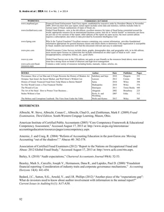 S. Andre et al | BEA Vol. 6 ♦ No. 1 ♦ 2014
92
WEBSITES: Commentary on Content
www.stopfraud.gov Financial Fraud Enforcement Task Force report; established by executive order by President Obama in November
2009; 2010 was their first year report; initial report includes some data and statistics; website includes links to
various types of fraud, explanations of types of fraud, etc.
www.krolladvisory.com Global Fraud Reports - now in the 6th edition; excellent resource for types of fraud being committed around the
world; appropriate resource for an international business course; laid out in "article format" so instructor can focus
on just one or two sections of the report; older editions of the report are open access; the most current edition
requires a subscription; also refers to data provided by Economist Intelligence Unit
www.kpmg.com Who Is the Typical Fraudster? Excellent resource containing very current information; provides foundational
information appropriate for general business classes and check-sheets to determine if the organization is susceptible
to fraud; students and instructors will find this document relevant and easy to understand
www.pwc.com Global Economic Crime Surveys include charts, graphs, demographic data, and geographic info; in its 6th edition;
most recent report focuses on cybercrime but includes information on other types of fraud as well - asset
misappropriation, corruption, bribery, etc.; good charts
www.ey.com Global Fraud Survey now in the 12th edition; not quite as user friendly as the resources listed above; most recent
issue has a strong focus on board of directors and high-level management
www.acfe.com/fraud-
resources.aspx
Contains a wide variety of resources including books, manuals, videos, articles, etc.
BOOKS Author Date Publisher Pages
Provenance: How a Con Man and A Forger Rewrote the History of Modern Art Salisbury and Sojo 2010 Penguin 352
Octopus: Sam Israel, the Secret Market, and Wall Street’s Wildest Con Lawson 2012 Crown 368
History of Greed: Financial Fraud from Tulip Mania to Bernie Madoff Sama 2010 Wiley 398
No One Would Listen: a True Financial Thriller Markopolos 2010 Wiley 376
The Wizard of Lies Henriques 2011 Times Books 448
The Art of the Steal: How to Protect Your Business… Abagnale 2002 Broadway 225
Stolen Without a Gun Pavlo, Jr. and
Weinberg
2007 Etika 312
The Bribery and Corruption Casebook: The View from Under the Table Wells and Hymes 2012 Wiley 385
REFERENCES
Albrecht, W. Steve, Albrecht, Conan C., Albrecht, Chad O., and Zimbleman, Mark F. (2009) Fraud
Examination, Third Edition. South-Western Cengage Learning, Mason, Ohio.
American Institute of Certified Public Accountants (2005) “Core Competency Framework & Educational
Competency Assessment,” Accessed August 17, 2013 at: http://www.aicpa.org/interestareas/
accountingeducation/resources/pages/corecompetency.aspx
Amernic, J. and Craig, R. (2004) “Reform of Accounting Education in the post-Enron era: Moving
Accounting “out of the shadows”.” Abacus 40: 342-378.
Association of Certified Fraud Examiners (2012) “Report to the Nations on Occupational Fraud and
Abuse: 2012 Global Fraud Study,” Accessed August 17, 2013 at: http://www.acfe.com/rttn.aspx.
Bailey, S. (2010) “Audit expectations,” Chartered Accountants Journal 89(4): 52-53.
Beasley, Mark S., Carcello, Joseph V., Hermanson, Dana R., and Lapides, Paul D. (2000) “Fraudulent
financial reporting: Consideration of industry traits and corporate governance mechanisms,” Accounting
Horizons 14(4): 441-454.
Bedard, J.C., Sutton, S.G., Arnold, V., and J.R. Phillips (2012) “Another piece of the “expectations gap”:
What do investors need to know about auditor involvement with information in the annual report?”
Current Issues in Auditing 6 (1): A17-A30.
 