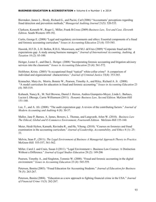 BUSINESS EDUCATION & ACCREDITATION ♦ Volume 6 ♦ Number 1 ♦ 2014
93
Bierstaker, James L., Brody, Richard G., and Pacini, Carl (2006) “Accountants’ perceptions regarding
fraud detection and prevention methods,” Managerial Auditing Journal 21(5): 520-535.
Clarkson, Kenneth W., Roger L. Miller, Frank B.Cross (2009) Business Law, Text and Case, Eleventh
Edition. South-Western 189-192.
Curtis, George E. (2008) “Legal and regulatory environments and ethics: Essential components of a fraud
and forensic accounting curriculum.” Issues in Accounting Education 23 (4): 535-543.
Hassink, H.F.D., L.H. Bollen, R.H.G. Meuwissen, and M.J. deVries (2009) “Corporate fraud and the
expectations gap: A study among business managers.” Journal of International Accounting, Auditing, &
Taxation 18 (2): 85-100.
Heitger, Lester E., and Dan L. Heitger. (2008) “Incorporating forensic accounting and litigation advisory
services into the classroom.” Issues in Accounting Education 23 (4): 561-572.
Holtfreter, Kristy. (2005) “Is occupational fraud “typical” white-collar crime? A comparison of
individual and organizational characteristics.” Journal of Criminal Justice 33(4): 353-365.
Kranacher, Mary-Jo, Morris, Bonnie W., Pearson, Timothy A., and Riley, Richard A. Jr. (2008).
“A model curriculum for education in fraud and forensic accounting.” Issues in Accounting Education 23
(4): 505-519.
Kubasek, Nancy K., M. Neil Browne, Daniel J. Herron, Andrea Giampetro-Meyer, Linda L. Barkacs,
Lucien L Dhooge, Carrie Williamson (2011). Dynamic Business Law, Second Edition. McGraw-Hill
151-160.
Lee, T., and A. Ali. (2008). “The audit expectation gap: A review of the contributing factors.” Journal of
Modern Accounting and Auditing 4 (8): 30-37.
Mallor, Jane P, Barnes, A. James, Bowers, L. Thomas, and Langvardt, Arlen W. (2010). Business Law
The Ethical, Global and E-Commerce Environment, Fourteenth Edition. McGraw-Hill 155-160.
Meier, Heidi Hylton, Kamath, Ravindra R., and He, Yihong. (2010). “Courses on forensics and fraud
examination in the accounting curriculum.” Journal of Leadership, Accountability, and Ethics 8 (1): 25-
33.
Melvin, Sean P., (2011). The Legal Environment of Business A Managerial Approach Theory to Practice.
McGraw-Hill 555-557, 561-562.
Miller, Carol J. and Crain, Susan J (2011). “Legal Environment v. Business Law Courses: A Distinction
Without a Difference.” Journal of Legal Studies Education 28 (2): 149-206
Pearson, Timothy A., and Singleton, Tommie W. (2008). “Fraud and forensic accounting in the digital
environment.” Issues in Accounting Education 23 (4): 545-559.
Peterson, Bonita (2003). “Fraud Education for Accounting Students.” Journal of Education for Business
78 (5): 263-267.
Peterson, Bonita (2004). “Education as a new approach to fighting financial crime in the USA.” Journal
of Financial Crime 11(3): 262-267.
 