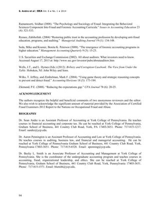 S. Andre et al | BEA Vol. 6 ♦ No. 1 ♦ 2014
94
Ramamoorti, Sridhar (2008). “The Psychology and Sociology of Fraud: Integrating the Behavioral
Sciences Component Into Fraud and Forensic Accounting Curricula.” Issues in Accounting Education 23
(4): 521-533.
Rezaee, Zabihollah. (2004) “Restoring public trust in the accounting profession by developing anti-fraud
education, programs, and auditing.” Managerial Auditing Journal 19 (1): 134-148.
Seda, Mike and Kramer, Bonita K. Peterson (2008). “The emergence of forensic accounting programs in
higher education.” Management Accounting Quarterly 9 (3): 15-23.
U.S. Securities and Exchange Commission (2002). All about auditors: What investors need to know.
Accessed August 17, 2013 at: http://www.sec.gov/investor/pubs/aboutauditors.htm
Wells, J.T., and L. Hymes (Eds.) (2012). Bribery and Corruption Casebook: The View from Under the
Table. Hoboken, NJ: John Wiley and Sons.
Wilks, T. Jeffrey, and Zimbelman, Mark F. (2004). “Using game theory and strategic reasoning concepts
to prevent and detect fraud.” Accounting Horizons 18 (3): 173-184.
Zikmund, P.E. (2008). “Reducing the expectations gap.” CPA Journal 78 (6): 20-25.
ACKNOWLEDGEMENT
The authors recognize the helpful and beneficial comments of two anonymous reviewers and the editor.
We also wish to acknowledge the significant amount of material provided by the Association of Certified
Fraud Examiners 2012 Report to the Nations on Occupational Fraud and Abuse.
BIOGRAPHY
Dr. Sean Andre is an Assistant Professor of Accounting at York College of Pennsylvania. He teaches
courses in financial accounting and corporate tax. He can be reached at York College of Pennsylvania,
Graham School of Business, 441 Country Club Road, York, PA 17403-3651. Phone: 717-815-1217.
Email: sandre@ycp.edu.
Dr. Aaron Pennington is an Assistant Professor of Accounting and Law at York College of Pennsylvania.
He teaches courses in auditing, business law, and financial and managerial accounting. He can be
reached at York College of Pennsylvania Graham School of Business, 441 Country Club Road, York,
Pennsylvania 17403-3651. Phone: 717-815-6528. Email: apenning@ycp.edu.
Dr. Becky L. Smith is an Associate Professor of Accounting and Management at York College of
Pennsylvania. She is the coordinator of the undergraduate accounting program and teaches courses in
accounting, fraud, organizational leadership, and ethics. She can be reached at York College of
Pennsylvania, Graham School of Business, 441 Country Club Road, York, Pennsylvania 17403-3651.
Phone: 717-815-1571. Email: blsmith@ycp.edu.
 