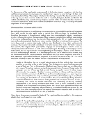 BUSINESS EDUCATION & ACCREDITATION ♦ Volume 6 ♦ Number 1 ♦ 2014
97
For the purposes of the social media assignment, all of the female students were given a tote bag by a
well-known international shoe/bag/accessories brand and were required to carry this bag with them at all
times during the field trip. The company which provided the bags requested that the students take photos
of the bag and post them on social media sites such as Facebook, Instagram, Tumblr, and Twitter. All
students either had existing accounts already or opened accounts for the first time in the above-mentioned
social media applications. Some of the students also had their own micro-blogs, which they utilized for
the purposes of this assignment.
Assessment of the Assignment’s Effectiveness
The main learning goals of the assignment were to demonstrate communication skills and incorporate
theory with practice by using social media as part of their field experience. As mentioned above,
throughout the duration of the assignment, students were given presentations by industry executives on
how they utilize social media in their campaigns. These campaign examples improved their understanding
of how social media can be used and also increased their appreciation for this new medium. Among the
many skills students acquired, they learned what a hash tag (#) is, how to use it, and its importance. The
photos they posted on various social media platforms were distributed to other outlets reaching social
audiences. The students were able to immediately observe the impacts of the photos they posted online on
their accounts. The company which sponsored the campaign was extremely pleased with the results and
subsequently expressed the desire to work with our students again. According to the company’s social
media reports, the tote bag became the bestselling handbag on the company’s website for the duration of
the social media campaign. While not all of the campaign’s success can be attributed to our students, they
had a remarkable role in it. The students who participated in the social media assignment were asked to
write about their experiences related to the assignment at the end of the course in May 2012. As can be
seen in the following accounts, the students’ learning experiences were all very positive:
Student 1: Throughout the trip we would take pictures of the bag, with the bag, pretty much
anything we can think of that included the bag. Then the images were posted on Instagram using
a special hash tag. Prior to this campaign, I had only heard the term hash tag; now I know how
they are used throughout platforms such as Instagram and Twitter. I only used Instagram for this
campaign since the iPhone app had recently become a popular channel to share images.
However, after the campaign I decided it would be beneficial as a future marketing professional
to open a Twitter account as well. The [name of the company] campaign was a great experience
for me, considering I was not using social media prior to this. Promoting the bag on social media
was not only fun; it reached a vast audience without the costs of advertising. During the trip we
learned that impressions made on social media platforms can actually be measured in terms of
advertising costs.Friends and random individuals were commenting on the bag, ultimately
engaging with us and building awareness of the brand. I think of it as a cheap form of product
placement in the lives of somewhat ordinary people. Since we are more approachable and are not
explicitly trying to sell something, others feel more at ease and will listen to the message they are
being given about the product. Overall the [name of the company] campaign made me realize the
importance of social media for the new age of marketing.
Others shared the experiences reported by Student 1. The experiential learning enabled by this assignment
added to their knowledge about social media.
Student 2: The feedback I received along with what other fellow students received blew my mind.
We were actually marketing this tote and marketing it right. It was truly a great learning
experience. For me personally, it made me love marketing on a different level because it allowed
me to view it from a different perspective.
 