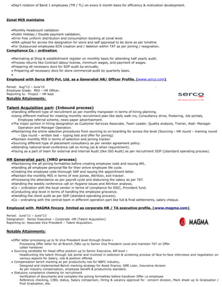 •Dep’t rotation of Band 1 employees (TM / TL) on every 6 month basis for efficiency & motivation development.
Zonal MIS maintains
•Monthly Headcount validation
•Public Holiday / Double payment validation,
•Error free uniform distribution and consumption booking at zonal level.
•KRA upload for across the designation for store and self appraisal to be done as per timeline
•For Outsourced employees ECN creation and / deletion within TAT as per joining / resignation.
Compliance Co – ordination
•Marinating al Shop & establishment register on monthly basis for attending half yearly audit.
•Process returns like Contract labour license, minimum wages, and payment of wages.
•Preparing all necessary docs for SOP audit by-annually.
• Preparing all necessary docs for store commercial audit by quarterly basis.
•
Employed with Serco BPO Pvt. Ltd. as a Generalist HR/ Officer Profile. (www.serco.com)
Period: Aug”13 – June’15 .
Employee Grade: M02 – HR Officer.
Reporting to: Project – HR lead.
Notable Attainments:
Talent Acquisition part: (Inbound process)
•Handling different type of recruitment as per monthly manpower in terms of hiring planning.
•Using different method for meeting monthly recruitment plan like daily walk ins, Consultancy drive, Postering, Job portals,
Employee referral scheme, news paper advertisement.
•The major portion in hiring designation as Customer Services Associate, Team Leader, Quality analysis, Trainer, Asst- Manager
Operation and Manager Operation.
•Maintaining the entire selection procedures from sourcing to on boarding for across the level (Sourcing - HR round – training round
– Ops round – written test – typing test and offer for joining).
•Maintain monthly MIS in terms of selection and joining tracker.
•Sourcing different type of placement consultancy as per vendor agreement policy.
•Attending national level conference call on hiring (as & when requirement).
•Facing as a part of team for external and internal Audit (like ISO Audit) as per recruitment SOP ((standard operating process).
HR Generalist part: (HRO process)
•Maintaining the all joining formalities before creating employee code and issuing APL.
•Handling all employee personal file for their entire employee life cycle.
•Creating the employee code thorough SAP and issuing the appointment letter.
•Maintain the monthly MIS in terms of new joinee, Attrition, exit tracker.
•Processing the attendance as per payroll cycle and disbursing the salary as per TAT.
•Handling the weekly conference call on Hygiene issues and Attrition analysis.
•Co – ordination with the local vendor in terms of compliance for ESIC, Provident fund.
•Conducting skip level in terms of handling the employee grievance.
•Handling the client audit as per SOP (standard operating process).
•Co - ordinating with the central team in different operation part like full & final settlements, salary cheque.
Employed with MAGMA fincorp limited as corporate HR / TA executive profile. (www.magma.com)
Period: June”11 – June”13
Designation: Senior Executive – Corporate -HR (Talent Acquisition)
Reporting to: Associate Vice President – Talent Acquisition.
Notable Attainments:
•Offer letter processing up to Sr.Vice President level through Oracle :
Processing Offer letter for all Branch /SBU up to Senior Vice President Level and maintain TAT on Offer
Letter handover
• Sourcing candidate for Head office position up to Senior Executive, AM level :
Headhunting the talent through Job portal and involved in selection & screening process of face-to-face interviews and negotiation on
various aspects for Salary, role & position offered.
• Compensation bench marking as per productivity nos for NBFC industry.
Designed and implemented Bench marking strategy for Asset finance, SME Loan, Insurance division
As per industry compensation, employee benefit & productivity standard.
• Statutory compliance cheeking for recruitment
Verification of documents and complete the joining formalities before handover Offer i,e employee
Reference checking, CIBIL status, Salary comparison, Hiring & vacancy approval for concern division, Mark sheet up to Graduation /
Post Graduation, ete.
 