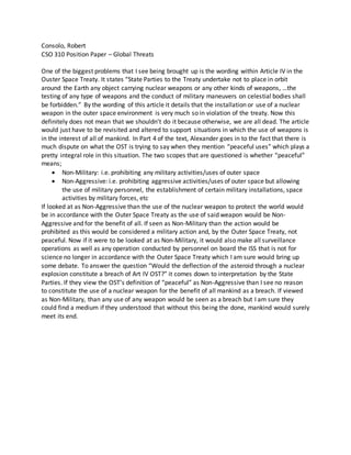 Consolo, Robert
CSO 310 Position Paper – Global Threats
One of the biggest problems that I see being brought up is the wording within Article IV in the
Ouster Space Treaty. It states “State Parties to the Treaty undertake not to place in orbit
around the Earth any object carrying nuclear weapons or any other kinds of weapons, …the
testing of any type of weapons and the conduct of military maneuvers on celestial bodies shall
be forbidden.” By the wording of this article it details that the installation or use of a nuclear
weapon in the outer space environment is very much so in violation of the treaty. Now this
definitely does not mean that we shouldn’t do it because otherwise, we are all dead. The article
would just have to be revisited and altered to support situations in which the use of weapons is
in the interest of all of mankind. In Part 4 of the text, Alexander goes in to the fact that there is
much dispute on what the OST is trying to say when they mention “peaceful uses” which plays a
pretty integral role in this situation. The two scopes that are questioned is whether “peaceful”
means;
 Non-Military: i.e. prohibiting any military activities/uses of outer space
 Non-Aggressive: i.e. prohibiting aggressive activities/uses of outer space but allowing
the use of military personnel, the establishment of certain military installations, space
activities by military forces, etc
If looked at as Non-Aggressive than the use of the nuclear weapon to protect the world would
be in accordance with the Outer Space Treaty as the use of said weapon would be Non-
Aggressive and for the benefit of all. If seen as Non-Military than the action would be
prohibited as this would be considered a military action and, by the Outer Space Treaty, not
peaceful. Now if it were to be looked at as Non-Military, it would also make all surveillance
operations as well as any operation conducted by personnel on board the ISS that is not for
science no longer in accordance with the Outer Space Treaty which I am sure would bring up
some debate. To answer the question “Would the deflection of the asteroid through a nuclear
explosion constitute a breach of Art IV OST?” it comes down to interpretation by the State
Parties. If they view the OST’s definition of “peaceful” as Non-Aggressive than I see no reason
to constitute the use of a nuclear weapon for the benefit of all mankind as a breach. If viewed
as Non-Military, than any use of any weapon would be seen as a breach but I am sure they
could find a medium if they understood that without this being the done, mankind would surely
meet its end.
 