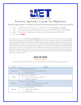 Summer Japanese Course for Beginners
The JET Program Office is excited to announce our summer Japanese course for new JETs!
SIGN UP HERE
by June 23, 2016
* JETs are welcome to attend any or all sessions of the Summer Japanese Course!*
Date Topics
June 29
Interaction with Students
 Basic words and Classroom Japanese
 Self-Introduction
July 6
Interaction with Coworkers
 How to ask and answer questions
 Workplace Japanese
July 13
Interaction with Strangers
 Asking for directions and ordering food
 Emergency situation Japanese
July 20
Interactions with Friends
 Talking about US/Japan
 Making Plans
For the instructor, we invited Ms. Jana Hopkins (Gunma-ken ‘13-‘15). She holds a BA in Sociology
and Chinese Language with a Japanese language minor from UC Berkeley, and is currently studying
at UC San Diego School of Global Policy and Strategy focusing in Japanese business. In total she has
studied Japanese for the last 7 years, and is at JLPT N2 business proficiency level and Japanese Kanji
Proficiency Level 6. Jana, who started to learn Japanese as a freshman in college, knows the difficulty
and shyness one gets when learning a new language and hopes to encourage you all to start your
Japanese language journey. In this course, Jana wants to not only teach you useful survival Japanese,
but also to create a cross-cultural experience by immersing you into activities that you would use to
teach your students in JET.
 Dates: Wednesday, June 29, July 6, 13, 20 (total 4 sessions) 6:00pm – 7:30pm
 Place: The Embassy of Japan (2520 Massachusetts Ave, NW Washington DC 20008)
 Metro: DuPont Circle (Red Line) 15 min walk or 5 min bus ride (N2, N4, N6)
 Course fee: FREE!
 