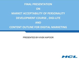 FINAL PRESENTATION
ON
MARKET ACCEPTABILITY OF PERSONALITY
DEVELOPMENT COURSE , DIGI-LITE
AND
CONTENT OUTLINE FOR DIGITAL MARKETING
PRESENTED BY-VIVEK KAPOOR
 