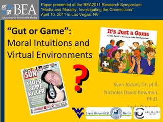 “Gut or Game”:
Moral Intuitions and
Virtual Environments
Sven Jöckel, Dr. phil.
Nicholas David Bowman,
Ph.D.
Leyla Dogruel
??
Paper presented at the BEA2011 Research Symposium
“Media and Morality: Investigating the Connections”
April 10, 2011 in Las Vegas, NV
 