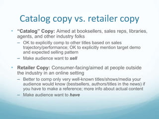 Catalog copy vs. retailer copy
• “Catalog” Copy: Aimed at booksellers, sales reps, libraries,
agents, and other industry folks
– OK to explicitly comp to other titles based on sales
trajectory/performance; OK to explicitly mention target demo
and expected selling pattern
– Make audience want to sell
• Retailer Copy: Consumer-facing/aimed at people outside
the industry in an online setting
– Better to comp only very well-known titles/shows/media your
audience would know (bestsellers, authors/titles in the news) if
you have to make a reference; more info about actual content
– Make audience want to have
 