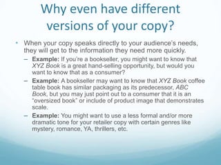Why even have different
versions of your copy?
• When your copy speaks directly to your audience’s needs,
they will get to the information they need more quickly.
– Example: If you’re a bookseller, you might want to know that
XYZ Book is a great hand-selling opportunity, but would you
want to know that as a consumer?
– Example: A bookseller may want to know that XYZ Book coffee
table book has similar packaging as its predecessor, ABC
Book, but you may just point out to a consumer that it is an
“oversized book” or include of product image that demonstrates
scale.
– Example: You might want to use a less formal and/or more
dramatic tone for your retailer copy with certain genres like
mystery, romance, YA, thrillers, etc.
 