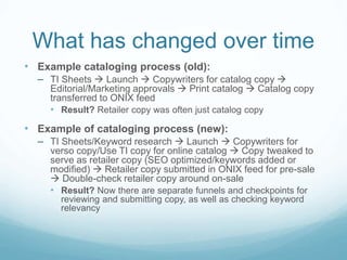 What has changed over time
• Example cataloging process (old):
– TI Sheets  Launch  Copywriters for catalog copy 
Editorial/Marketing approvals  Print catalog  Catalog copy
transferred to ONIX feed
• Result? Retailer copy was often just catalog copy
• Example of cataloging process (new):
– TI Sheets/Keyword research  Launch  Copywriters for
verso copy/Use TI copy for online catalog  Copy tweaked to
serve as retailer copy (SEO optimized/keywords added or
modified)  Retailer copy submitted in ONIX feed for pre-sale
 Double-check retailer copy around on-sale
• Result? Now there are separate funnels and checkpoints for
reviewing and submitting copy, as well as checking keyword
relevancy
 