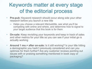 Keywords matter at every stage
of the editorial process
• Pre-pub: Keyword research should occur along side your other
research before you launch a new title
– Helps you choose a relevant title/subtitle, see what you’ll be
competing with online and where, and determine how to signal to
your target audience that this book is for them
• On-sale: Keep revisiting your keywords and keep in track of sales
and other metrics for your title so you can see if your initial go is
actually working
• Around 1 mo.+ after on-sale: Is it still working? Is your title hitting
a demographic you hadn’t previously considered and can you
optimize for them further? Are any customer reviews pointing out
issues with or praising something mentioned in book copy or
packaging?
 