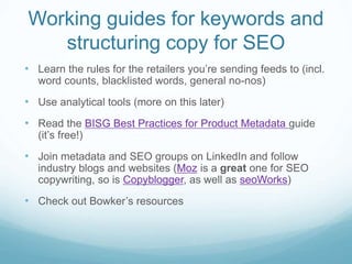 Working guides for keywords and
structuring copy for SEO
• Learn the rules for the retailers you’re sending feeds to (incl.
word counts, blacklisted words, general no-nos)
• Use analytical tools (more on this later)
• Read the BISG Best Practices for Product Metadata guide
(it’s free!)
• Join metadata and SEO groups on LinkedIn and follow
industry blogs and websites (Moz is a great one for SEO
copywriting, so is Copyblogger, as well as seoWorks)
• Check out Bowker’s resources
 