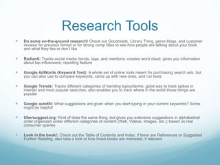 Research Tools
 Do some on-the-ground research! Check out Goodreads, Library Thing, genre blogs, and customer
reviews for previous format or for strong comp titles to see how people are talking about your book
and what they like or don’t like
 Radian6: Tracks social media trends, tags, and mentions; creates word cloud; gives you information
about top influencers; reporting feature
 Google AdWords (Keyword Tool): A whole set of online tools meant for purchasing search ads, but
you can also use to compare keywords, come up with new ones, and run tests
 Google Trends: Tracks different categories of trending topics/terms; good way to track spikes in
interest and most popular searches; also enables you to track where in the world those things are
popular
 Google autofill: What suggestions are given when you start typing in your current keywords? Some
might be helpful!
 Ubersuggest.org: Kind of does the same thing, but gives you extensive suggestions in alphabetical
order organized under different categories of content (Web, Videos, Images, etc.); based on real
consumer queries
 Look in the book!: Check out the Table of Contents and Index; if there are References or Suggested
Further Reading, also take a look at how those books are marketed, if relevant
 
