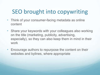 SEO brought into copywriting
• Think of your consumer-facing metadata as online
content
• Share your keywords with your colleagues also working
on the title (marketing, publicity, advertising,
especially), so they can also keep them in mind in their
work
• Encourage authors to repurpose the content on their
websites and bylines, where appropriate
 