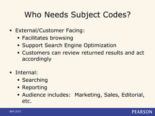 Who Needs Subject Codes?
 External/Customer Facing:
 Facilitates browsing
 Support Search Engine Optimization
 Customers can review returned results and act
accordingly
 Internal:
 Searching
 Reporting
 Audience includes: Marketing, Sales, Editorial,
etc.
BEA 2015
 