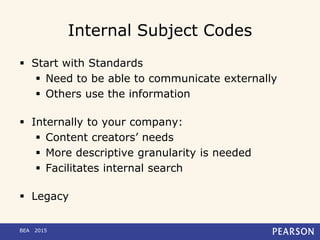 Internal Subject Codes
 Start with Standards
 Need to be able to communicate externally
 Others use the information
 Internally to your company:
 Content creators’ needs
 More descriptive granularity is needed
 Facilitates internal search
 Legacy
BEA 2015
 